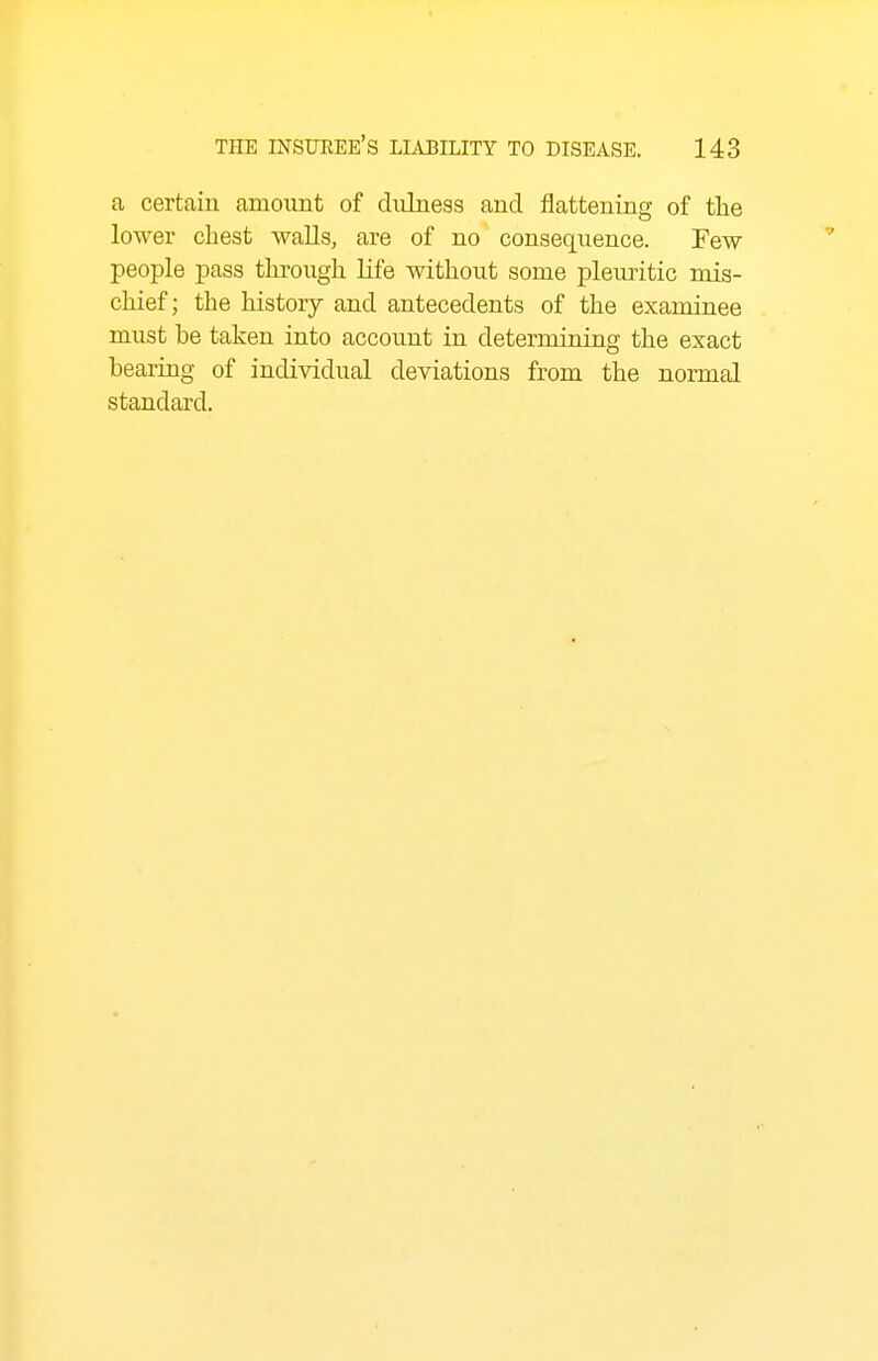 a certain amount of dulness and flattening of the lower chest walls, are of no consequence. Few people pass through life without some pleiu-itic mis- chief; the history and antecedents of the examinee must he taken into account in determining the exact bearing of individual deviations from the normal standard.