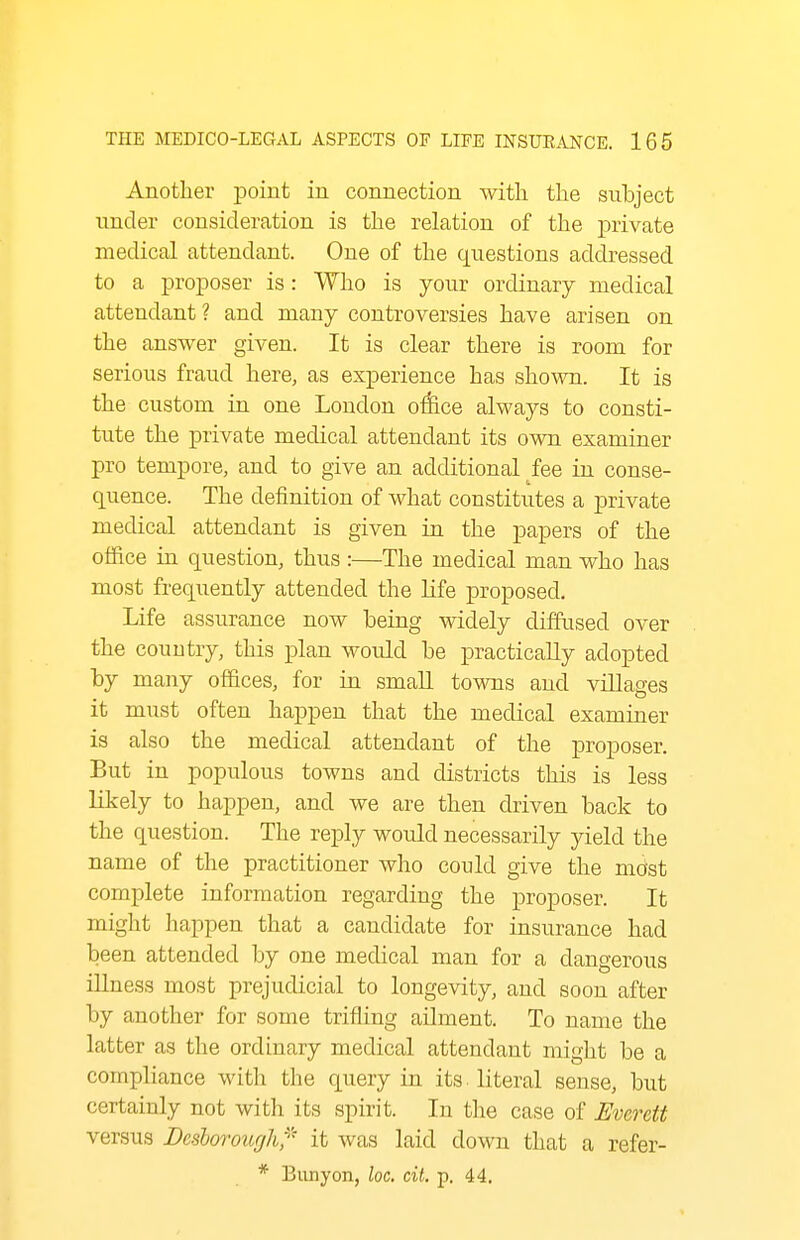 Another point in connection witli the subject under consideration is the relation of the private medical attendant. One of the questions addressed to a proposer is: Who is your ordinary medical attendant ? and many controversies have arisen on the answer given. It is clear there is room for serious fraud here, as experience has shown. It is the custom in one London office always to consti- tute the private medical attendant its own examiner pro tempore, and to give an additional fee in conse- quence. The definition of what constitutes a private medical attendant is given in the papers of the office in question, thus :—The medical man who has most frequently attended the life proposed. Life assurance now being widely diffused over the country, this plan would be practically adopted by many offices, for in smaU towns and villages it must often happen that the medical examiner is also the medical attendant of the proposer. But in populous towns and districts this is less likely to happen, and we are then driven back to the question. The reply would necessarily yield the name of the practitioner who could give the most complete information regarding the proposer. It might happen that a candidate for insurance had been attended by one medical man for a dangerous illness most prejudicial to longevity, and soon after by another for some trifling ailment. To name the latter as the ordinary medical attendant might be a compliance witli the query in its literal sense, but certainly not with its spirit. In the case of Everett versus Besloroiirjli'^ it was laid down that a refer- * Biinyon, loc. cit. p. 44,