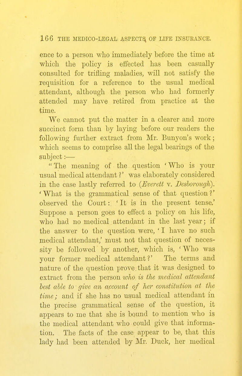 ence to a person who immediately before the time at which the policy is effected has been casually consulted for trifling maladies, will not satisfy the requisition for a reference to the usual medical attendant, although the person who had formerly attended may have retired from practice at the time. We cannot put the matter in a clearer and more succinct form than by laying before our readers the following further extract from Mr. Bunyon's work; which seems to comprise all the legal bearings of the subject:—  The meaning of the question ' Who is your usual medical attendant ?' was elaborately considered in the case lastly referred to {Everett v. Bcsborougli). 'What is the granunatical sense of that question?' observed the Court: ' It is in the present tense,' Suppose a person goes to effect a policy on his Hfe, who had no medical attendant in the last year; if the answer to the question were, ' I have no such medical attendant,' must not that question of neces- sity be followed by another, which is, 'V\Tio was your former medical attendant?' The terms and nature of the question prove, that it was designed to extract from the person who is tJie medical attendant lest able to give an account of Iter constittttion at tJie time; and if she has no usual medical attendant in the precise grammatical sense of the question, it appears to me that she is boimd to mention who is the medical attendant who could give that informa- tion. The facts of the case appear to be, that this lady had been attended by Mr. Duck, her medical