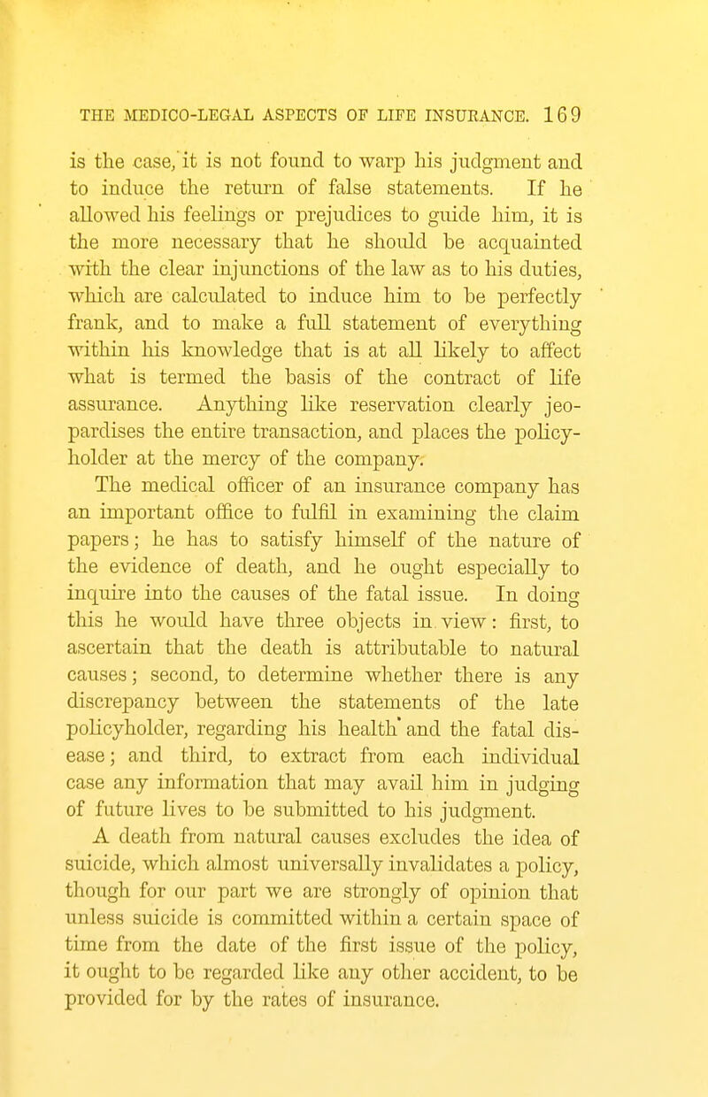 is the case/it is not found to warp his judgment and to induce the return of false statements. If he allowed his feelings or prejudices to guide him, it is the more necessary that he shoidd be acquainted with the clear injunctions of the law as to his duties, which are calculated to induce him to he perfectly frank, and to make a full statement of everything within his knowledge that is at all likely to affect what is termed the basis of the contract of life assurance. Anything like reservation clearly jeo- pardises the entire transaction, and places the policy- holder at the mercy of the company. The medical officer of an insurance company has an important office to fulfil in examining the claim papers; he has to satisfy himself of the nature of the evidence of death, and he ought especially to inquire into the causes of the fatal issue. In doing this he would have three objects in view: first, to ascertain that the death is attributable to natural causes; second, to determine whether there is any discrepancy between the statements of the late poKcyholder, regarding his health' and the fatal dis- ease; and third, to extract from each individual case any information that may avail him in judging of future lives to be submitted to his judgment. A death from natural causes excludes the idea of suicide, which almost universally invalidates a policy, though for our part we are strongly of opinion that unless siucide is committed within a certain space of time from the date of the first issue of the policy, it ought to be regarded like any other accident, to be provided for by the rates of insurance.
