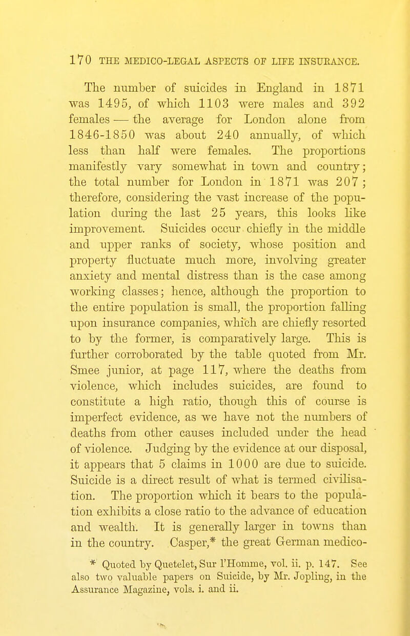The number of suicides in England in 1871 was 1495, of which 1103 were males and 392 females — the average for London alone from 1846-1850 was about 240 annually, of which less than half were females. The proportions manifestly vary somewhat in town and country; the total number for London in 1871 was 207 ; therefore, considering the vast increase of the popu- lation during the last 25 years, this looks like improvement. Suicides occur chiefly in the middle and upper ranks of society, whose position and property fluctuate much more, involving greater anxiety and mental distress than is the case among working classes; hence, although the proportion to the entire population is small, the proportion falling upon insurance companies, which are chiefly resorted to by the former, is comparatively large. This is further corroborated by the table quoted from Mr. Smee junior, at page 117, where the deaths from violence, wliich includes suicides, are found to constitute a high ratio, though this of course is imperfect evidence, as we have not the nimibers of deaths from other causes included under the head of violence. Judging by the evidence at our disposal, it appears that 5 claims in 1000 are due to suicide. Suicide is a direct result of what is termed civilisa- tion. The proportion which it bears to the popula- tion exliibits a close ratio to the advance of education and wealth. It is generally larger in towns than in the country. Casper,* the great German medico- * Quoted by Quetelet, Sur rHoimne, vol. ii. p. 147. See also two valuable papers on Suicide, by Mi*. Jopliug, in the Assurance Magazine, vols. i. and ii.