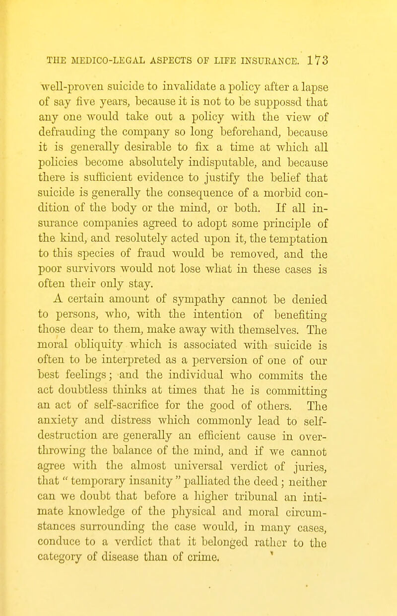 well-proven suicide to invalidate a policy after a lapse of say five years, because it is not to be snppossd that any one would take out a policy with the view of defrauding the company so long beforehand, because it is generally desirable to fix a time at which all policies become absolutely indisputable, and because there is sufficient evidence to justify the belief that suicide is generally the consequence of a morbid con- dition of the body or the mind, or both. If all in- surance companies agreed to adopt some principle of the kind, and resolutely acted upon it, the temptation to this species of fraud would be removed, and the poor survivors would not lose what in these cases is often their only stay. A certain amoimt of sympathy cannot be denied to persons, who, with the intention of benefiting those dear to them, make away with themselves. The moral obliquity which is associated with suicide is often to be interpreted as a perversion of one of our best feelings; and the individual who commits the act doubtless thinks at times that he is committins an act of self-sacrifice for the good of others. The anxiety and distress which commonly lead to self- destruction are generally an efficient cause in over- throwing the balance of the mind, and if we cannot agree with the almost universal verdict of juries, that  temporary insanity  palliated the deed ; neither can we doubt that before a higher tribunal an inti- mate knowledge of the physical and moral circum- stances surrounding the case would, in many cases, conduce to a verdict that it belonged rather to the category of disease than of crime. '