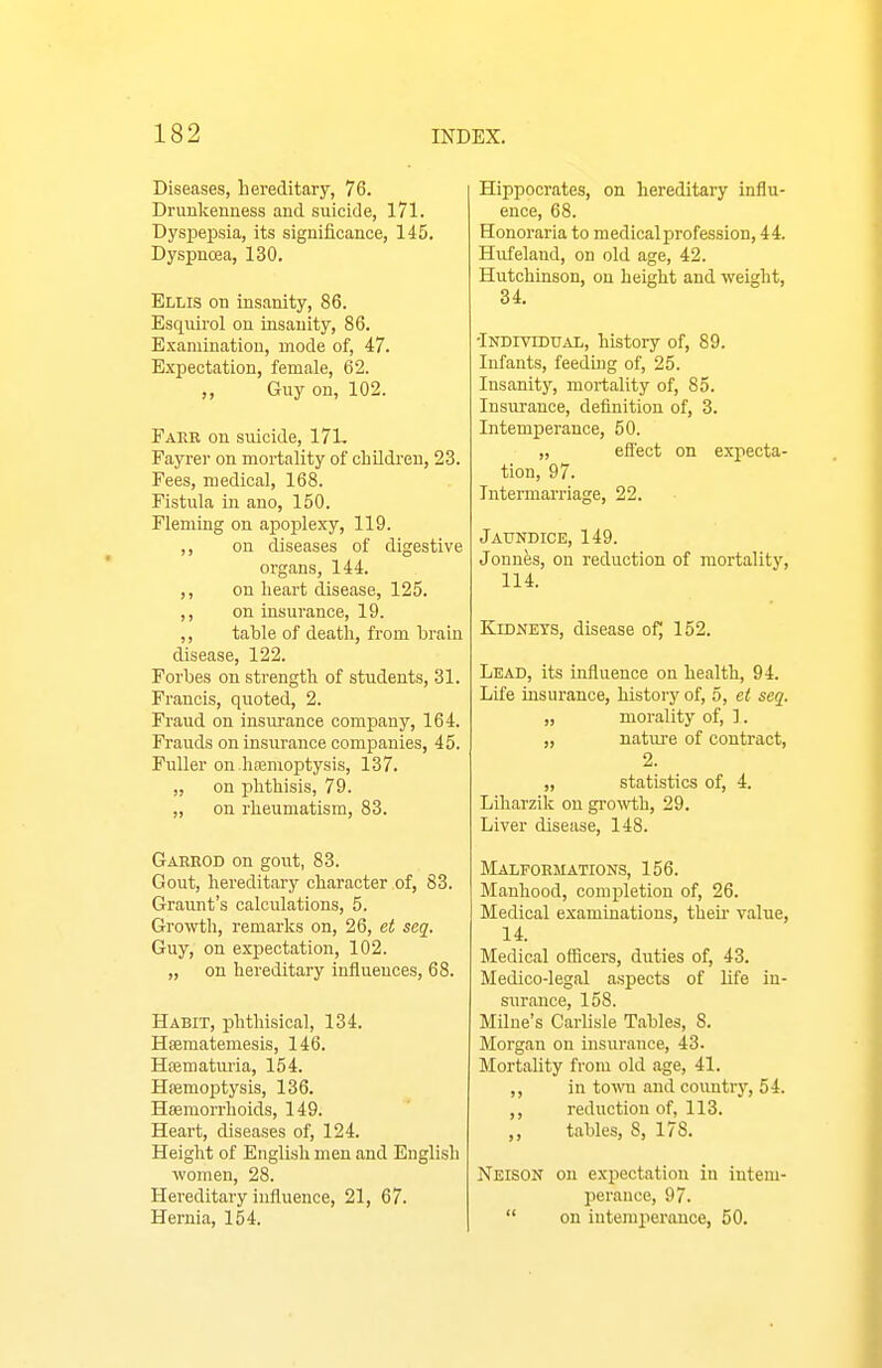 Diseases, hereditary, 76. Drunkenness and suicide, 171. Dyspepsia, its significance, 145. Dyspncea, 130. Ellis on insanity, 86. Esqvurol on insanity, 86. Examination, mode of, 47. Expectation, female, 62. ,, Guy on, 102. Fare on suicide, 17L Fayrer on mortality of cliildi-en, 23. Fees, medical, 168. Fistula in ano, 150. Fleming on apoplexy, 119. ,, on diseases of digestive organs, 144. ,, on heart disease, 125. ,, on insurance, 19. ,, table of death, from brain disease, 122. Forbes on strength of students, 31. Francis, quoted, 2. Fraud on insurance company, 164. Frauds on insurance companies, 45. Fuller on haemoptysis, 137. „ on phthisis, 79. „ on rheumatism, 83. Gaerod on gout, 83. Gout, hereditary character of, 83. Graunt's calculations, 5. Growth, remarks on, 26, et seq. Guy, on expectation, 102. „ on hereditary influences, 68. Habit, phthisical, 134. Hsematemesis, 146. Hsematui'ia, 154. Hsemoptysis, 136. Hsemorrhoids, 149. Heart, diseases of, 124. Height of English men and English women, 28. Hereditary influence, 21, 67. Hernia, 154. Hippocrates, on hereditary influ- ence, 68. Honoraria to medical profession, 44. Hid'eland, on old age, 42. Hutchinson, on height and we^ht, 34. -iNDmDUAL, history of, 89. Infants, feedu}g of, 25. Insanity, mortality of, 85. Insurance, definition of, 3. Intemperance, 50. „ efl'ect on expecta- tion, 97. Intermarriage, 22. Jaundice, 149. Jonnes, on reduction of mortality, 114. KiDNETS, disease of^ 152. Lead, its influence on health, 94. Life insurance, history of, 5, et seq. „ morality of, ]. „ nature of contract, 2. „ statistics of, 4. Liharzik on gro^\'th, 29. Liver disease, 148. Malformations, 156. Manhood, completion of, 26. Medical examinations, theu- value, 14. Medical officers, duties of, 43. Medico-legal aspects of life in- surance, 158. Milne's Carlisle Tables, 8. Morgan on insurance, 43. Mortality from old age, 41. ,, in tow and coimtr}', 54. ,, reduction of, 113. ,, tables, S, 178. Neison on expectation in intem- perance, 97.  on intemperance, 50.