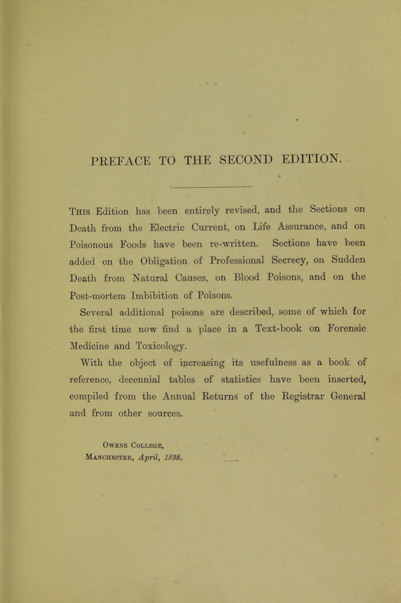 PREFACE TO THE SECOND EDITION. This Edition has been entirely revised, and the Sections on Death from the Electric Current, on Life Assurance, and on Poisonous Foods have been re-written. Sections have been added on the Obligation of Professional Secrecy, on Sudden Death from Natural Causes, on Blood Poisons, and on the Post-mortem Imbibition of Poisons. Several additional poisons are described, some of which for the first time now find a place in a Text-book on Forensic Medicine and Toxicology. With the object of increasing its usefulness as a book of reference, decennial tables of statistics have been inserted, compiled from the Annual Returns of the Registrar General and from other sources. Owens College, Manchester, April, 1S98,