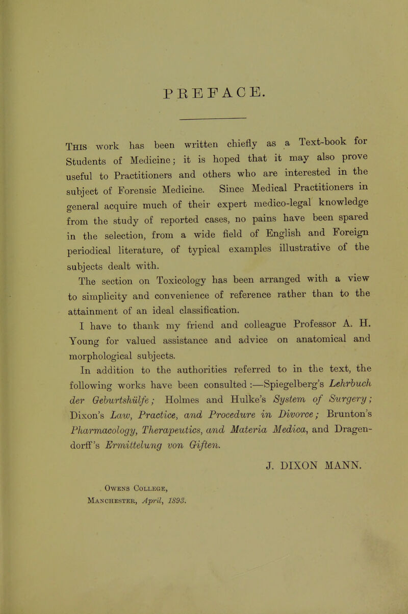 PREFACE. This work has been written chiefly as a Text-book for Students of Medicine; it is hoped that it may also prove useful to Practitioners and others who are interested in the subject of Forensic Medicine. Since Medical Practitioners in general acquire much of their expert medico-legal knowledge from the study of reported cases, no pains have been spared in the selection, from a wide field of English and Foreign periodical literature, of typical examples illustrative of the subjects dealt with. The section on Toxicology has been arranged with a view to simplicity and convenience of reference rather than to the attainment of an ideal classification. I have to thank my friend and colleague Professor A. H. Young for valued assistance and advice on anatomical and morphological subjects. In addition to the authorities referred to in the text, the following works have been consulted :—Spiegelberg's Lehrhuch der Geburtshiilfe; Holmes and Hulke's System of Surgery; Dixon's Law, Practice, and Procedure in Divorce; Brunton's Pharmacology, Therapeutics, and Materia Medica, and Dragen- dorfis Ermittelung von Oiften. J. DIXON MANN. . Owens College,