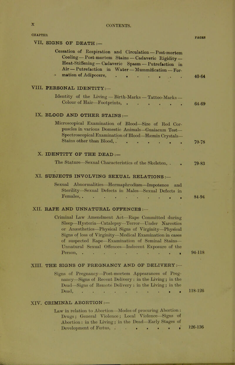 CHAPTER PAOKS VII. SIGNS OF DEATH:— Cessation of Respiration and Circulation — Post-mortem Cooling — Post-mortem Stains — Cadaveric Rigidity — Heat-Stiflfening — Cadaveric Spasm — Putrefaction in Air — Putrefaction in Water — Mummification — For- - mation of Adipocere, . 40-6* VIII. PEESONAL IDENTITY:— Identity of the Living — Birth-Marks — Tattoo-Marks— Colour of Hair—Footprints, 64-69 IX. BLOOD AND OTHER STAINS:— Microscopical Examination of Blood—Size of Red Cor- puscles in various Domestic Animals—Guaiacum Test— Spectroscopical Examination of Blood—Hsemin Crystals- Stains other than Blood 70-78 X. IDENTITY OF THE DEAD :— The Stature—Sexual Characteristics of the Skeleton, . . 79-83 XI. SUBJECTS INVOLVING SEXUAL RELATIONS:— Sexual Abnormalities—Hermaphrodism—Impotence and Sterility—Sexual Defects in Males—Sexual Defects in Females, 84-94 XII. RAPE AND UNNATURAL OFFENCES:— Criminal Law Amendment Act—Rape Committed during Sleep—Hystei'ia—Catalepsj'—Terror—Under Narcotics or Anaesthetics—Physical Signs of Virginity—Physical Signs of loss of Virginity—Medical Examination in cases of suspected Rape—Examination of Seminal Stains— Unnatural Sexual Ofifences—Indecent Exposure of the Person, 94-118 XIII. THE SIGNS OP PREGNANCY AND OF DELIVERY :— Signs of Pregnancy—Post-mortem Appearances of Preg- nancy—Signs of Recent Delivery : in the Living; in the Dead—Signs of Remote Delivery •.• in the Living ; in the Dead, 118-126 XIV. CRIMINAL ABORTION:— Law in relation to Abortion—Modes of procuring Abortion : Drugs; General Violence; Local Violence—Signs of Abortion : in the Living ; in the Dead—Early Stages of Development of Foetus, * t 126-136
