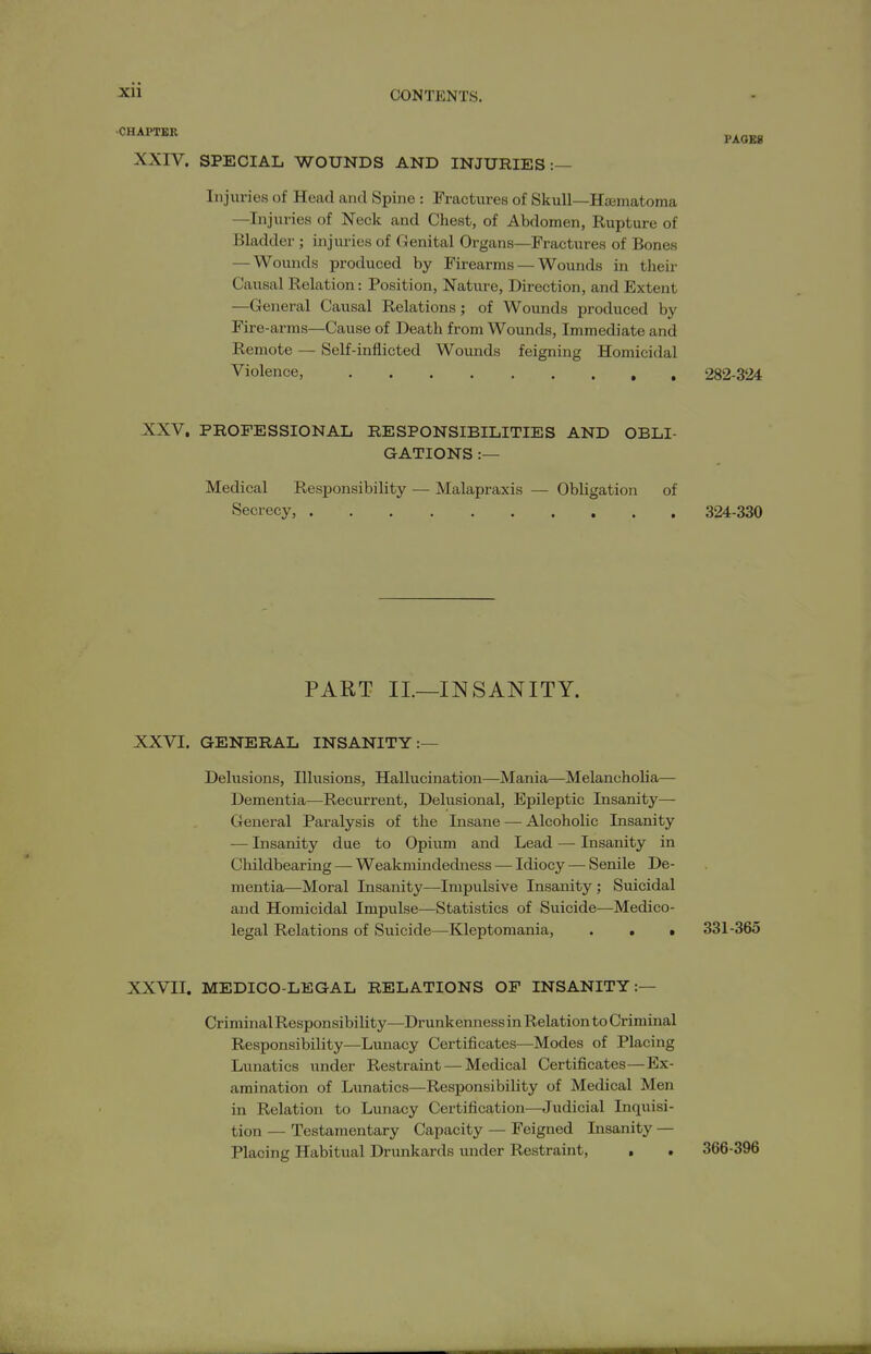 CHAPTER XXIV. SPECIAL WOUNDS AND INJURIES :- PAGES Injuries of Head and Spine : Fractures of Skull—Hjematoma —Injuries of Neck and Chest, of Abdomen, Rupture of Bladder; injiu:ies of Genital Organs—Fractures of Bones — Wounds produced by Firearms — Wounds in their Causal Relation: Position, Nature, Direction, and Extent —General Causal Relations; of Wounds produced by Fire-arms—Cause of Death from Wounds, Immediate and Remote — Self-inflicted Wounds feigning Homicidal Violence, 282-324 XXV. PROFESSIONAL RESPONSIBILITIES AND OBLI- GATIONS :— Medical Responsibility — Malapraxis — Obligation of Secrecy, 324-330 PART II.—INSANITY. XXVI. GENERAL INSANITY:— Delusions, Illusions, Hallucination—Mania—Melancholia— Dementia—Recurrent, Delusional, Epileptic Insanity— General Paralysis of the Insane — Alcoholic Insanity — Insanity due to Opium and Lead — Insanity in Childbearing — Weakmindedness — Idiocy — Senile De- mentia—Moral Insanity—-Impulsive Insanity ; Suicidal and Homicidal Impulse—Statistics of Suicide—Medico- legal Relations of Suicide—Kleptomania, . . • 331-365 XXVII. MEDICO-LEGAL RELATIONS OF INSANITY:— Criminal Responsibility—Drunkenness in Relation to Criminal Responsibility—Lunacy Certificates—Modes of Placing Lunatics under Restraint — Medical Certificates—Ex- amination of Lunatics—Responsibility of Medical Men in Relation to Lunacy Certification—Judicial Inquisi- tion — Testamentary Capacity — Feigned Lisanity — Placing Habitual Drunkards under Restraint, . . 366-396
