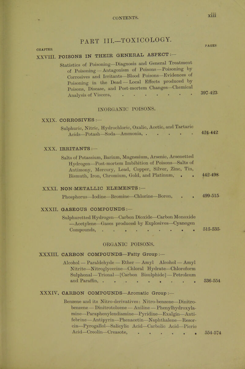 xiir PART III.—TOXICOLOGY. PAOES CHAPTER XXVIII. POISONS IN THEIR GENERAL ASPECT:— Statistics of Poisoning—Diagnosis and General Treatment of Poisoning —Antagonism of Poisons—Poisoning by- Corrosives and Irritants—Blood Poisons—Evidences of Poisoning in the Dead —Local Eflfects produced by Poisons, Disease, and Post-mortem Changes—Chemical Analysis of Viscera, 397-423. INORGANIC POISONS. XXIX. CORROSIVES:— Sulphuric, Nitric, Hydrochloric, Oxalic, Acetic, and Tartaric Acids—Potash—Soda—Ammonia 424-442 XXX. IRRITANTS:— Salts of Potassium, Barium, Magnesium, Arsenic, Arsenetted Hydrogen—Post-mortem Imbibition of Poisons—Salts of Antimony, Mercury, Lead, Copper, Silver, Zinc, Tin, Bismuth, Iron, Chromium, Gold, and Platinum, . . 442-498 XXXI. NON-METALLIC ELEMENTS:— Phosphorus—Iodine—Bromine—Chlorine—Boron, . . 499-515 XXXII. GASEOUS COMPOUNDS:— Sulphuretted Hydrogen—Carbon Dioxide—Carbon Monoxide —Acetylene—Gases produced by Explosives—Cyanogen Compounds, 515-535. ORGANIC POISONS. XXXIII. CARBON COMPOUNDS—Fatty Group:— Alcohol — Paraldehyde — Ether — Amyl Alcohol — Amyl Nitrite—Nitroglycerine—Chloral Hydrate—Chloroform Sulphonal—Trional—[Carbon Bisulphide] — Petroleum and Paraffin, 536-554 XXXIV. CARBON COMPOUNDS—Aromatic Group:— Benzene and its Nitro-derivatives: Nitro-benzene—Dinitro- benzene — Dinitrotoluene — Aniline — Phenylhydroxy la- mine—Paraphenylendiamine—Pyridine—Exalgin—Anti- f ebrine—Antipyrin—Phenacetin—Naphthalene— Resor- cin—Pyrogallol—Salicylic Acid—Carbolic Acid—Picric Acid—Creolin—Creasote, 554-574