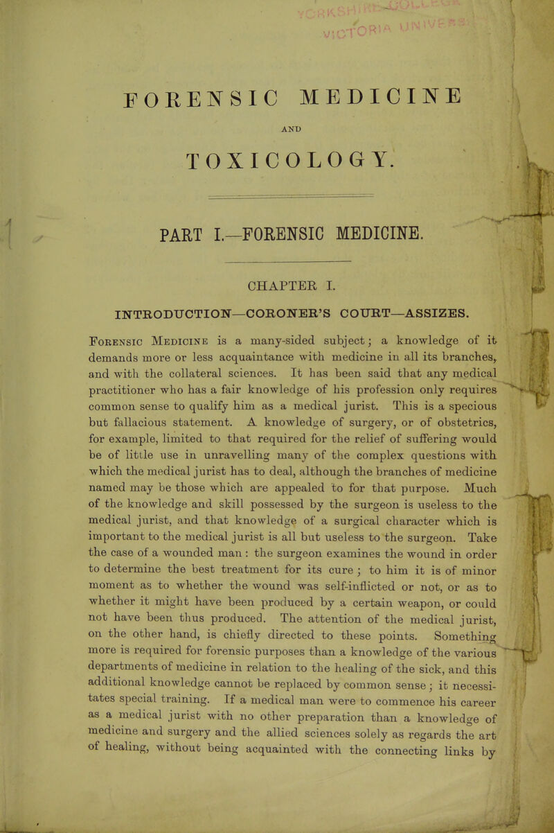 FORENSIC MEDICINE ANT) TOXICOLOGY. PART L—FORENSIC MEDICINE. CHAPTER I. INTRODUCTION—CORONER'S COURT—ASSIZES. Forensic Medicine is a many-sided subject; a knowledge of it demands more or less acquaintance with medicine in all its branches^ and with the collateral sciences. It has been said that any medical practitioner who has a fair knowledge of his profession only requires common sense to qualify him as a medical jurist. This is a specious but fallacious statement. A knowledge of surgery, or of obstetrics, for example, limited to that required for the relief of suffering would be of little use in unravelling many of the complex questions with which the medical jurist has to deal, although the branches of medicine named may be those which are appealed to for that purjDOse. Much of the knowledge and skill possessed by the surgeon is useless to the medical jurist, and that knowledge of a surgical character which is important to the medical jurist is all but useless to the surgeon. Take the case of a wounded man : the surgeon examines the wound in order to determine the best treatment for its cure ; to him it is of minor moment as to whether the wound was self-inflicted or not, or as to whether it might have been produced by a certain weapon, or could not have been thus produced. The attention of the medical jurist, on the other hand, is chiefly directed to these points. Something more is required for forensic purposes than a knowledge of the various departments of medicine in relation to the healing of the sick, and this additional knowledge cannot be replaced by common sense; it necessi- tates special training. If a medical man were to commence his career as a medical jurist with no other preparation than a knowledge of medicine and surgery and the allied sciences solely as regards the art of healing, without being acquainted with the connecting links by