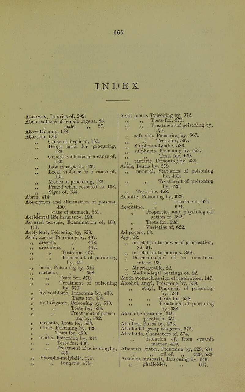 INDEX Abdomen, Injuries of, 292. Abnormalities of female organs, 83. male ,, 87. Abortifaciants, 128. Abortion, 126. ,, Cause of death in, 133. „ Drugs used for procuring, 128. ,, General violence as a cause of, 130. Law as regards, 126. Local violence as a cause of, 131. Modes of procuring, 128. ,, Period when resorted to, 133. ,, Signs of, 134. Abrin, 414. Absorption and elimination of poisons, 400. ,, -rate of stomach, 581. Accidental life insurance, 190. Accused persons. Examination of, 108, . 111. Acetylene, Poisoning by, 528. Acid, acetic. Poisoning by, 437. ,, ai'senic, ,, 448. ,, arsenious, ,, 447. ,, ,, Tests for, 457. ,, ,, Treatment of poisoning by, 451. boric, Poisoning by, 514. ,, carbolic, ,, 568. ,, Tests for, 570. J, ,, Treatment of poisoning by, 570. ,, hydrochloric. Poisoning by, 433. „ „ Tests for, 434. ,, hydrocyanic, Poisoning by, 530. )> Tests for, 534. )) ,y Treatment of poison- ing by, 532. ,, meconic. Tests for, 593. ,, nitric, Poisoning by, 429. „ ,, Tests for, 430. ,, oxalic. Poisoning by, 434. „ „ Tests for, 436. if ) > Treatment of poisoning by, 435. Phospho-molybdic, 575. » tungstic, 575. Acid, picric, Poisoiiing hy, 572. „ ,, Tests for, 573. ,, ,, Treatment of poisoning by, 572. ,, salicylic. Poisoning by, 567. ,, ,, Tests for, 567. ,, Sulpho-molybdic, 583. ,, sulphuric. Poisoning by, 424. Tests for, 429. ,, tartaric. Poisoning by, 438. Acids, Burns by, 272. mineral. Statistics of poisoning by, 433. ,, ,, Treatment of poisoning by, 426. „ Tests for, 428. Aconite, Poisoning by, 623. ,, treatment, 625. Aconitine, ,, 624. ,, Properties and physiological action of, 622. Tests for, 625. ,, Varieties of, 622, Adipocere, 63. Age, 22. ,, in relation to power of procreation, 89, 91. ,, in relation to poisons, 399. ,, Determination of, in new-born infant, 23. ,, Marriageable, 22. ,, Medico-legal bearings of, 22. Air in stomach as sign of respiration, 147. Alcohol, amyl, Poisoning by, 539. ,, ethyl, Diagnosis of poisoning by, 536. ,, ,, Tests for, 538. ,, ,, Treatment of poisoning by, 538. Alcoholic insanity, 349. ,, paralysis, 351. Alkalies, Burns by, 273. Alkaloidal group reagents, 575. Alkaloids, Characters of, 574. ,, Isolation of, from organic matter, 419. Almonds, bitter, Poisoning by, 529, 534. ,, oil of, ,, 529,533. Amanita muscaria. Poisoning by, 646. „ phalloides, „ 647.