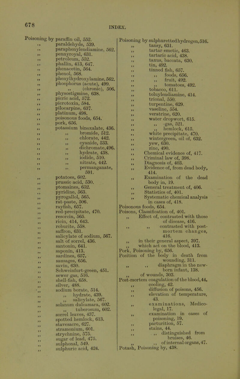 INDEX. Poisoning by paraffin oil, 552. paraldehyde, 539. paraphenylendiaraine, 562. pennyroyal, 631. petroleum, 552. phallin, 413, 647. ,, phenacetin, 564. ,, phenol, 568. „ phenylhydroxylamine, 562, „ phosphorus (acute), 499. » (chronic), 506. „ physostigmine, 638. ,, picric acid, 572. picrotoxin, 584. pilocarpine, 637. platinum, 498. ,, poisonous foods, 654. ,, pork, 656. ,, potassium binoxalate, 436. ,, ,, bromide, 512. chlorate, 442. ,, cyanide, 533. „ dichromate,496, ,, hydrate, 438. iodide, 510. nitx'ate, 442. ,, permanganate, 591. potatoes, 602. ,, prussic acid, 530. ptomaines, 652. ,, pyridine, 563. pyrogallol, 565. rat-paste, 506. rayfish, 657. ,, red-precipitate, 470. ,, resorcin, 565. ricin, 414, 643. ,, roburite, 558. safii'on, 631. „ salicylate of sodium, 567. „ salt of sorrel, 436. santonin, 641. saponin, 413. ,, sardines, 657. sausages, 656. „ savin, 630. Schweinfurt-green, 451. sewer gas, 516. shell-fish, 658. silver, 488. ',, sodium borate, 514. ,, hydrate, 439. ,, salicylate, 567. solanum dulcamara, 602. J, tuberosum, 602. sorrel leaves, 437. ,, spotted hemlock, 613. stavesacre, 627. stramonium, 601. strychnine, 575. sugar of lead, 475. ,, sulphonal, 549. ,, sulphuric acid, 424. Poisoning by sulpliurettedhydrogen,516. „ tansy, 631. ,, tartar emetic, 463. ,, tartaric acid, 438. taxus, baccata, 630. tin, 492. ,, tinned fish, 657. )i ,, foods, 656. „ fruit, 492. >j >, tomatoes, 492. ,, tobacco, 611. ,, toluylendiamine, 414. ,, trional, 550. ,, turpentine, 629. ,, vaseline, 554. ,, veratrine, 620. ,, water dropwort, 615. >> -gas, 521. M )) hemlock, 615. ,, white precipitate, 470. ,, wintergreen, oil of, 632. yew, 630. ,, zinc, 490. ,, Chemical evidence of, 417. ,, Criminal law of, 398. ,, Diagnosis of, 403. ,, Evidence of, from dead body, 414. ,, Examination of the dead body in, 19. ,, General treatment of, 406. ,, Statistics of, 401. Systematic chemical analysis in cases of, 418. Poisonous foods, 654. Poisons, Classification of, 401. ,, Eflfect of, contrasted with those of disease, 416. ,, ,, contrasted with post- mortem changes, 416. ,, in their general aspect, 397. ,, which act on the blood, 413. Pork, Poisoning by, 656. Position of the body in death from wounding, 311. ,, ,, diaphragm in the new- born infant, 138. ,, of wounds, 303. Post-mortem coagulation of the blood, 44. cooling, 42. ,, diftusion of poisons, 456. ,, elevation of temperature, 43. ,, examinations. Medico- legal, 17. examination in cases of poisoning, 19. parturition, 57. ,, stains, 44. ,, ,, distinguished from bruises, 46. ,, ,, of internal organs, 47. Potash, Poisoning by, 438.