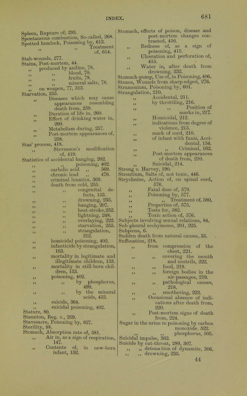 >1 >5 Spleen, Rupture of, 293. Spontaneous combustion, bo-called, Spotted hemlock, Poisoning by, 613. ^ „ Treatment of, 614. Stab-wounds, 277. Stains, Post-mortem, 44. produced by aniline, 78. blood, 70. fruits, 78. mineral salts, 78. on weapon, 77, 313. Starvation, 255. „ Diseases which may cause appearances resembling death from, 259. Duration of life in, 260. Effect of drinking water in, 260. Metabolism during, 257. Post-mortem appearances of, 258. Stas' process, 418. Stevenson's modification of, 419. Statistics of accidental hanging, 202. ,, poisoning, 402. carbolic acid ,, 569. chronic lead ,, 476. criminal lunatics, 369. death from cold, 255. ,, congenital de- fects, 153. ,, drowning, 235. hanging, 207. ,, heat-stroke, 252. lightning, 248. overlaying, 222. starvation, 255. ,, strangulation, 212. homicidal poisoning, 402. infanticide by strangulation, 163. mortality in legitimate and illegitimate children, 153. mortality in still-born chil- dren, 153. poisoning, 402. ,, by phosphorus, 499. ,, by the mineral acids, 433. suicide, 364. suicidal poisoning, 402. Stature, 80. Staunton, Reg. v., 259. Stavesacre, Poisoning by, 627. Sterility, 88. Stomach, Absorption rate of, 581. ,, Air in, as a sign of respiration, 147. „ Contents of, in new-born infant, 152. >> 9> >J )> >> II >5 »> >> >> >> Stomach, effects of poison, disease and post-mortem changes con- trasted, 416. ,, Redness of, as a sign of poisoning, 415. ,, Ulceration and perforation of, 415. ,, Water in, after death from drowning, 232, Stomach-pump, Use of, in Poisoning, 406. Stones, Wounds from sharp-edged, 276. Stramonium, Poisoning by, 601. Strangulation, 210. Accidental, 211. by throttling, 216. ,, Position of marks in, 217. Homicidal, 212. indications from degree of violence, 215. ,, mark of cord, 210. of infant with funis, Acci- dental, 154. ,, Criminal, 162. ,, Post-mortem appearancea of death from, 210. Suicidal, 214. Strong V. Harvey, 190. Strontium, Salts of, not toxic, 446. Strychnine, Action of, on spinal cord,^ 576. Fatal dose of, 579. Poisoning by, 577. ,, Treatment of, 580, Properties of, 575. Tests for, 582. Toxic action of, 576. Subjects involving sexual relations, 84. Sub-pleural ecchymoses, 201, 225. Subpoena, 6. Sudden death from natural causes, 35. Suffocation, 218. compression of the chest, 221. covering the mouth and nostrils, 222. food, 219. foreign bodies in the air-passages, 219. „ pathological causes, 218. ,, smothering, 223. ,, Occasional absence of indi- cations after death from, 220. Post-mortem signs of death from, 224. Sugar in the urine in poisoning by carbon monoxide, 522. „ ,, phosphorus, 505. Suicidal impulse, 362. Suicide by cut-throat, 289, 307. ,, „ detona tion of dynamite, 306. ,, drowning, 235. 44 from 55 5 5 5 > 5 5