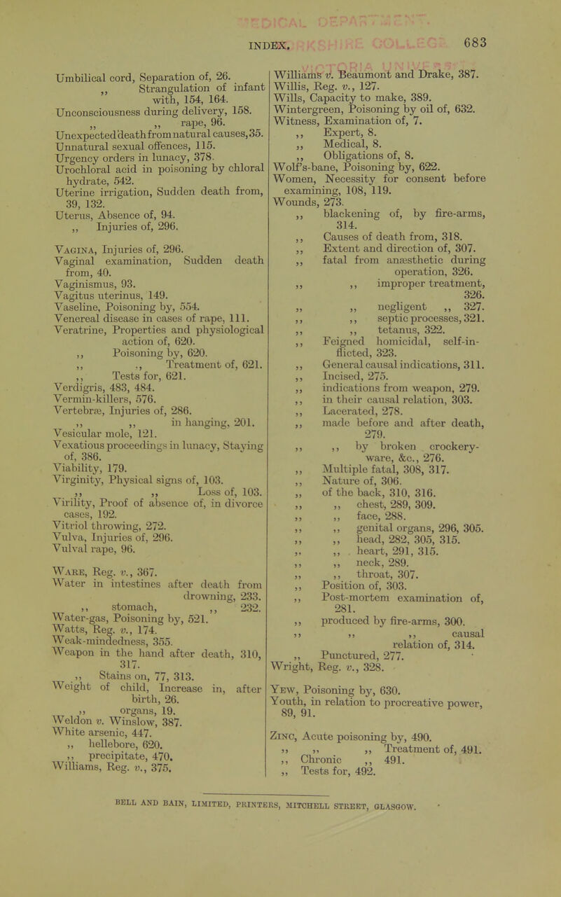 Umbilical cord, Separation of, 26. ,, Strangulation of infant with, 154, 164. Unconsciousness during delivery, 158. rape, 96. Unexpected death from natural causes, 35. Unnatural sexual offences, 115. Urgency orders in lunacy, 378. Urochloral acid in poisoning by chloral hydrate, 542. Uterine irrigation. Sudden death from, 39, 132. Uterus, Absence of, 94. ,, Injuries of, 296. Vagina, Injuries of, 296. Vaginal examination. Sudden death from, 40. Vaginismus, 93. Vagitus uterinus, 149. Vaseline, Poisoning by, 554. Venereal disease in cases of rape, 111. Veratrine, Properties and physiological action of, 620. ,, Poisoning by, 620. ,, ., Treatment of, 621. Tests for, 621. Verdigris, 483, 484. Vermin-killers, 576. Vertebrfe, Injuries of, 286. ,, „ in hanging, 201. Vesicular mole, 121. Vexatious proceedings in lunacy. Staying of, 386. Viability, 179. Virginity, Physical signs of, 103. Loss of, 103. Virility, Proof of absence of, in divorce cases, 192. Vitriol throwing, 272. Vulva, Injuries of, 296. Vulval rape, 96. Ware, Reg. v., 367. Water in intestines after death from drowning, 233. ,, stomach, ,, 232. Water-gas, Poisoning by, 521. Watts, Reg. 174. Weak-mindedness, 355. Weapon in the hand after death, 310, 317. ,, Stains on, 77, 313. Weight of child, Increase in, after birth, 26. organs, 19. Weldon v. Winslow, 387. White arsenic, 447. „ hellebore, 620. ,, precipitate, 470. Williams, Reg. v., 375. Williaihs'V. 'Beaumont and Drake, 387. Willis, Reg. v., 127. Wills, Capacity to make, 389. Wintergreen, Poisoning by oil of, 632. Witness, Examination of, 7. ,, Expert, 8. ,, Medical, 8. ,, Obligations of, 8. Wolf's-bane, Poisoning by, 622. Women, Necessity for consent before examining, 108, 119. Wounds, 273. ,, blackening of, by fire-arms, 314. ,, Causes of death from, 318. ,, Extent and direction of, 307. ,, fatal from anaesthetic during operation, 326. ,, ,, improper treatment, 326. „ „ negligent ,, 327. ,, ,, septic processes, 321. ,, ,, tetanus, 322. ,, Feigned homicidal, self-in- flicted, 323. ,, General causal indications, 311. Incised, 275. indications from weapon, 279. in tlieir caiisal relation, 303. Lacerated, 278. made before and after death, 279. ,, by broken crockery- ware, &c., 276. Multiple fatal, 308, 317. Nature of, 306. of the back, 310, 316. chest, 289, 309. face, 288. genital organs, 296, 305. ,, head, 282, 305, 315. ,, heart, 291, 315. „ neck, 289. ,, throat, 307. Position of, 303. Post-mortem examination of, 281. produced by fire-arms, 300. ,, ,, causal relation of, 314. „ Punctured, 277. Wright, Reg. v., 328. Yew, Poisoning by, 630. Youth, in relation to nrocreative power, 89, 91. Zinc, Acute poisoning by, 490. „ ,, Treatment of, 491. Chronic 491. Tests for, 492. >5 > J > J 55 BELL AND BAIN, LIMITED, PRINTERS, MITCHELL STREET, GLASGOW.