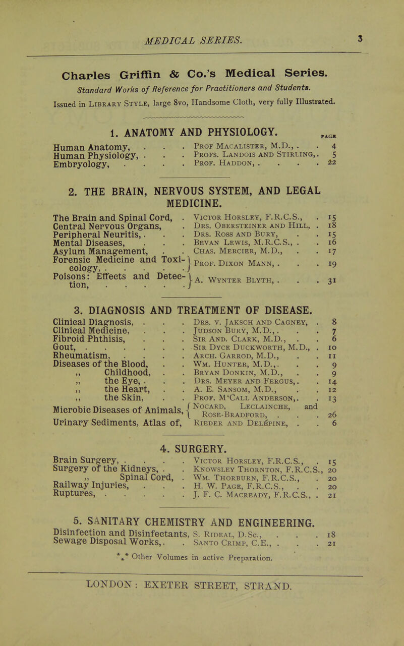 Charles Griffin & Co.'s Medieal Series. standard Works of Reference for Practitioners and Students. Issued in Library Style, large 8vo, Handsome Cloth, very fully Illustrated. 1. ANATOMY AND PHYSIOLOGY. Human Anatomy, . . • Prof Macalister, M.D., . . 4 Human Physiology, . . • Profs. Landois and Stirling, . 5 Embryology, .... Prof. Haddon, . . . . i.2 2. THE BRAIN, NERVOUS SYSTEM, AND LEGAL MEDICINE. The Brain and Spinal Cord, . Central Nervous Organs, Peripheral Neuritis,. Mental Diseases, Asylum Management, Forensic Medicine and Toxi- cology Poisons: Effects and Detec- tion, Victor HoRSLEY, F.R.C.S., . 15 Drs. Obersteiner and Hill, . 18 Drs. Ross AND Bury, . .15 Bevan Lewis, M.R.C.S., . . 16 Chas. Mercier, M.D., . . 17 - Prof. Dixon Mann, . . .19 A. Wynter Blyth, . . .31 3. DIAGNOSIS AND TREATMENT OF DISEASE. Clinical Diagnosis, . . . Drs. v. Jaksch and Cagney, . 8 Clinical Medicine, . . Judson Bury, M.D.,. . . 7 Fibroid Phthisis, . . . Sir And. Clark, M.D., . . 6 Gout, Sir Dyce Duckworth, M.D., . 10 Rheumatism, .... Arch. Garrod, M.D., . . 11 Diseases of the Blood, . . Wm. Hunter, M.D.,. . . 9 „ Childhood, . . Bryan Donkin, M.D., . . 9 „ the Eye, . . . Drs. Meyer and Fergus, . . 14 ,, the Heart, . . A. E. Sansom, M.D., . . 12 ,, the Skin, . . Prof. M'Call Anderson,. . 13 Mieroblc Diseases Of Animals, . ,g Urinary Sediments, Atlas of, Rieder and Del:6pine, . . 6 4. SURGERY. Brain Surgery, .... Victor Horsley, F.R.C.S., . 15 Surgery of the Kidneys, . . Knowsley Thornton, F.R.C.S., 20 Spinal Cord, . Wm. Thorburn, F.R.C.S., . 20 Railway Injuries, . . . H. W. Page, F.R.C.S., . . 20 Ruptures, J. F. C. Macready, F.R.C.S., . 21 5. SANITARY CHEMISTRY AND ENGINEERING. Disinfection and Disinfectants, S. Rideal, D.Sc., ... 18 Sewage Disposal Works,. . Santo Crimp, C.E., . . . 21 *»* Other Volumes in active Preparation.