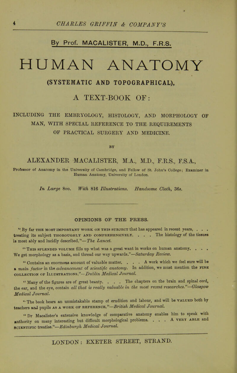 i CHARLES GRIFFIN COMPANY'S By Prof. MACALISTER, M.D., F.R.S. HUMAN ANATOMY (SYSTEMATIC AND TOPOGRAPHICAL), A TEXT-BOOK OF: INCLUDING THE EMBRYOLOGY, HISTOLOGY, AND MORPHOLOGY OF MAN, WITH SPECIAL REFERENCE TO THE REQUIREMENTS OF PRACTICAL SURGERY AND MEDICINE. BY ALEXANDER MACALISTER, M.A., M.D, F.R.S, F.S.A., Professor of Anatomy in the University of Cambridge, and Fellow of St. John's College; Examiner in Human Anatomy, University of London. In Large 8vo. With 816 Illustrations. Handsome Cloth, 36«. OPINIONS OF THE PRESS.  By far the most important work on this subject that has appeared in recent years, . . . treating its subject thoroughly and comprehensively. . . . The histology of the tissues is most ably and lucidly described.— The Lancet.  This splendid volume fills up what was a great want in works on human anatomy. . . . We get morphology as a basis, and thread our way \x^yraxis.—Saturday Review.  Contains an enormous amount of valuable matter. ... A work which we feel sure will be a main factor in the advancement of scientific anatomy. In addition, we must mention the fink COLLECTION OF ILLUSTRATIONS.—Z)MWm Medicol Joumol,  Many of the figures are of great beauty. . . . The chapters on the brain and spinal cord, the ear, and the eye, contain all that is really valuable in the most recent researches.—Glasgow Medical Journal.  The book bears an unmistakable stamp of erudition and labour, and will be valued both by teachers and pupils as a work of reference.—.Bri^M Medical Journal. Dr Macalister's extensive knowledge of comparative anatomy enables him to speak with jiuthority on many interesting but difficult morphological problems. ... A very able and SCIENTIFIC treatise.—Edinburgh Medical Journal.