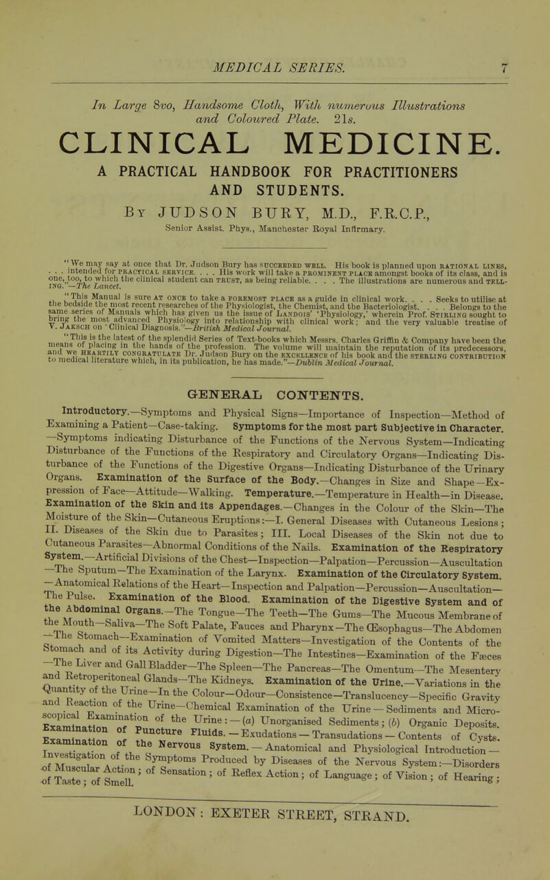 In Large 8w, Handsome Cloth, With numerous Illustrations and Coloured Plate. 21s. CLINICAL MEDICINE. A PRACTICAL HANDBOOK FOR PRACTITIONERS AND STUDENTS. By JUDSON bury, M.D., F.RC.P, Senior Assist. Ptiys., Manchester Royal Infirmary. We may say at once that Dr. Jiulson Bury has succbedbd wbli. His book is planned upon rational linbs, . . . intended for practical service. . . . His work will take a prominent place amongst books of its class, and is one, too, to which the clinical student can trust, as being reliable. . . . The illustrations are numerous and tell- ing. —The Lancet. i.'„Ti!!:'L¥?'i'l'iA^_^_'?;*''' ONCB to take ajOREMOST place as a guide in clinical work. . . . Seeks to utilise at  ' — - Belongs to the Stirling sought to VT„ . VfT^ ' ■'.■■Pj' ■^■nwwiiointf iuii <<iiiii>;ai num, auu iiuv vtsijr Valuable treatise of . Jaksch on Clinical Diagnosis. Medical Journal. „,^o!lJ'f '1 '■^'-'^ latest of the splendid Series of Text-books which Messrs. Charles GriflBn & Company have been the w» IJ'. , of the profession. The volume will maintain the reputation of its predecessors, mr/i.?! n?J.„fT.i'''''l^\''-T^ I)r Judson Bury on the kxckllbnck of his book ancf the sterling contribution to medical literature which, in its publication, he has made.—i>ubim Medical Journal. GENERAL CONTENTS. Introductory.—Symptoms and Physical Signs—Importance of Inspection—Method of Examining a Patient—Case-taking, Symptoms for the most part Subjective in Character. —Symptoms indicating Disturbance of the Functions of the Nervous System—Indicating Disturbance of the Functions of the Respiratory and Circulatory Organs—Indicating Dis- turbance of the Functions of the Digestive Organs—Indicating Disturbance of the Urinary Organs. Examination of the Surface of the Body.-Changes in Size and Shape-Ex- pression of Face—Attitude-Walking. Temperature.—Temperature in Health-in Disease. Examination of the Skin and its Appendages.-Changes in the Colour of the Skin-The Moisture of the Skin-Cutaneous Eruptions:-I. General Diseases with Cutaneous Lesions; II. Diseases of the Skin due to Parasites; III. Local Diseases of the Skin not due to Cutaneous Parasites-Abnormal Conditions of the Nails. Examination of the Respiratory Chest-Inspection-Palpation-Percussion-Auscultation ihe Sputum-The Examination of the Larynx. Examination of the Circulatory System - Anatomical Relations of the Heart-Inspection and Palpation-Percussion-Auscultation- ihe Pulse. Examination of the Blood. Examination of the Ligestive System and of Organs.-The Tongue-The Teeth-The Gums-The Mucous Membrane of the Mouth-Saliva-The Soft Palate, Fauces and Pharynx-The (Esophagus-The Abdomen -ihe Stomach-Examination of Vomited Matters-Investigation of the Contents of the btomach and of its Activity during Digestion-The Intestines-Examination of the F^ces -The Liver and Gall Bladder-TheSpleen-The Pancreas-The Omentum-The Mesentery and Retropentoneal Glands-The Kidneys. Examination of the Urine.-Variations in the iiuantity of the Unne-In the Colour-Odour-Consistence-Translucency-Specific Gravity and Reaction of the Urine-Chemical Examination of the Urine - Sediments and Micro- ExamLtiZoT'r 1 Urine:-(a) Unorganised Sediments; (6) Organic Deposits. SaminaLo^ f .T'^^ Fluids.-Exudations - Transudations - Contents of Cysts. InveTti!!!? f i ^ System.-Anatomical and Physiological Introduction- Investigation of the Symptoms Produced by Diseases of the Nervous System :-Disorders :f trnX^ '^^^^^^^^ Keflex Action; of Lan^age; of ViLn; of Hearing: