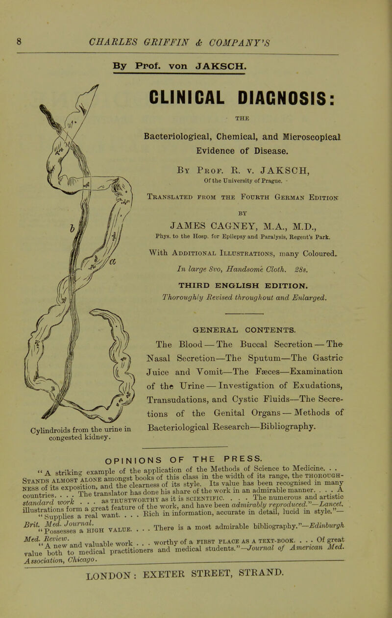 By Prof, von JAKSCH. Cylindroids from the urine in congested kidney. CLINICAL DIAGNOSIS: THE Bacteriological, Chemical, and Mieroseopieal Evidence of Disease. By Peof. R. v. JAKSCH, Of the University of Prague. ■ Translated from the Fourth German Edition BY JAMES CAGNEY, M.A., M.D., Phys. to the Hosp. for Epilepsy and Paralysis, Regent's Park. With Additional Illustrations, many Coloured.^ In large 8vo, Handsome Cloth. 28s. THIRD ENQIilSH EDITION. Thoroughly Revised throughout and Enlarged. GENERAL CONTENTS. Tlie Blood —The Buccal Secretion — The- Nasal Secretion—The Sputum—The Gastrio Juice and Vomit—The Faeces—Examination of the Urine — Investigation of Exudations, Transudations, and Cystic Fluids—The Secre- tions of the Genital Organs — Methods of Bacteriological Research—Bibliography. OPINIONS OF THE PRESS.  A strikinc- example of the application of the Methods of Science to Medicine. . . STANntALMOST ALONTLongst books of this class in the width of its range, the thorough- StsSf its Sosftion. and thi clearness of its style Its value has been recognised in many NESS ot Its exposmo • ^ ^ ^- gj^^re of the work m an admirable manner .... A countries. ... The translator n^s^^^ ^^^ . . . The numerous and artistic standard work . . • ^^^F^re of the work, and have been admirably reproduced.-Lancet. mustpUonsfo^^^ detail, lucid in style.- ^^■''•.'PossesiesTHmH VALUE. . . . There is a most admirable bibUography.-^dm6«ri7A Med. Review. , ,, . worthy of a first place as a text-book. ... Of great value boTh^rmlS pr'Sio^^^ and ^nedical students.-^ourna^ of An^erican Med. Association, Chicago. ^ __ _—