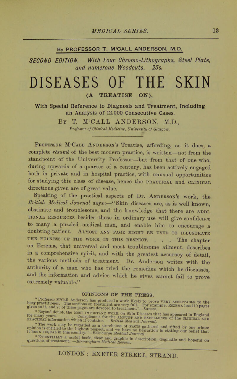 By PROFESSOR T. M'CALL ANDERSON, M.D. SECOND EDITION. With Four Chromo-Lithographs, Steel Plate, and numerous Woodcuts. 25s. DISEASES OF THE SKIN (A TREATISE ON), With Special Reference to Diagnosis and Treatment, Including: an Analysis of 12,000 Consecutive Cases. By T. M'CALL ANDERSON, M.D., Professor of Clinical Medicine, University of Glasgow. Professor M'Oall Anderson's Treatise, affording, as it does, a complete resume of the best modern practice, is written—not from the standpoint of the University Professor—but from tliat of one who, during upwards of a quarter of a century, has been actively engaged both in private and in hospital practice, with unusual opportunities for studying this class of disease, hence the practical and clinical directions given are of great value. Speaking of the practical aspects of Dr. Anderson's work, the British Medical Journal says:—Skin diseases are, as is well known, obstinate and troublesome, and the knowledge that there are addi- tional RESOURCES besides those in ordinary use will give confidence to many a puzzled medical man, and enable him to encourage a doubting patient. Almost any page might be used to illustrate THE fulness of THE WORK IN THIS RESPECT. . . . The chapter on Eczema, that universal and most troublesome ailment, describes in a comprehensive spirit, and with the greatest accuracy of detail, the various methods of treatment. Dr. Anderson writes with the authority of a man who has tried the remedies which he discusses, and the information and advice which he gives cannot fail to prove extremely valuable. OPINIONS OF THE PRESS. busy'SitZit^'^Th.-^^^rproduced a work likely to prove vekt acceptable to the Dusy practitioner. The sections on treatment are very full. For examole Eo/.kma hna ^^(^u<,a^ given to It, and 73 of these pages are devoted to treatment. -ia,fce« '