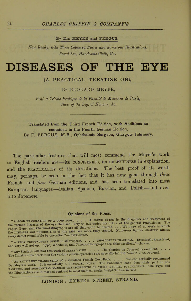 By Drs MEYER and FERGUS. Noio Ready, with Three Coloured Plates and numerous Illustrations. Royal 8vo, Handsome Cloth, 25s. DISEASES OF THE EYE (A PRACTICAL TREATISE ON), By ED guard MEYER, Prof, d VEcole Pratique de la Faculty de MMecine de Paris^ Chev. of the Leg. of Honour, die. Translated from the Third French Edition, with Additions as contained in the Fourth German Edition, By F. FERGUS, M.B., Ophthalmic Surgeon, Glasgow Infirmary. The particular features that will most commend Dr Meyer's work to English readers are—its conciseness, its helpfulness in explanation, and the practicality of its directions. The best proof of its worth may, perhaps, be seen in the fact that it has now gone through three Fi-ench and four German editions, and has been translated into most European languages—Italian, Spanish, Russian, and Polish—and even into Japanese. Opinions of the Press. A GOOD TRANSLATION OF A GOOD BOOK. ... A SOUND GUIDE in the diagnosis and treatment of the various diseases of the eye that are lilcely to fall under the notice of the general ^^'^^^^^^l^^^?^ Paper Type, and Chromo-Lithographs are all that could be desu-ed. ... We know of no work in which fhe DisSs and deformities of the lids are more fully treated. Numerous figures lUustrate almost every defect remediable by operation.—Practitioner. A VERY trustworthy GUIDE in all respects. . . . thoroughly praotioal. Excellently translated, and very well got up. Type, Woodcuts, and Chromo-Lithographs are alike excellent. -Lancet. Any Student will find this work of GREAT value. . . . The chapter on Cataract is excellent . . . The mustrauons describing the various plastic operations are specially helpful.-^nt. Med. JoumuL A„ i^vr^TTFNT TRANSLATION of a Standard French Text-Book. ... We can cordially recommend All ^:XCELLBNT ''fYs'stintially a practical work. 'Ihe Publishers have done their part in the JlsT^^L LrS^BSTiVT^r OF THEIR MEDICAL PUBLICATIONS. The Type and Jlte Illustrations are in marked contrast to most medical works.-0^/.tA«im,c Remew.