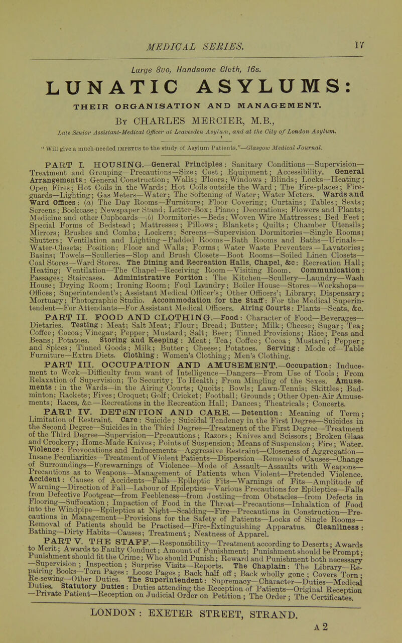Large 8vo, Handsome Cloth, 16s. LUNATIC ASYLUMS THEIR ORGANISATION AND MANAGEMENT. By CHARLES MERCIER, M.B., Late Senior Assistant-Medical Officer at Leavesden Asylum, and at the City of London Asylum. ' Will give a much-needed impetus to the study of Asylum Va,t\tints.—Glasgow MedicalJoumal. PART I. HOUSING.—General Principles : Sanitary Conditions—Supervision- Treatment and Grouping—Precautions—Size; Cost; Equijiment; Accessibility. General Arrangements: General Construction ; Walls; Floors; Windows ; Blinds; Locks—Heating; Open Fires; Hot Coils in the Wards; Hot Coils outside the Ward ; The Fire-places; Fire- guards—Lighting; Gas Meters—Water; The Softening of Water; Water Meters. Wards and Ward Offices: {a) The Day Rooms—Furniture; Floor Covering; Curtains; Tables; Seats; Screens; Bookcase; Newspaper Stand; Letter-Box; Piano; Decorations; Flowers and Plants; Medicine and other Cupboards—^b) Dormitorie-—Beds; Woven Wire Mattresses: Bed Feet ; Special Forms of Bedstead ; Mattresses ; Pillows ; Blankets ; Quilts; Chamber Utensils; Mirrors; Brushes and Combs; Lockers; Screens—Supervision Dormitories—Single Rooms; Shutters; Ventilation and Lighting--Padded Rooms—Bath Rooms and Baths—Urinals— Water-Closets; Position; Floor and Walls; Forms; Water Waste Preventers — Lavatories; Basins; Towels—Sculleries—Slop and Brush Closets—Boot Rooms—Soiled Linen Closets— Coal Stores—Ward Stores. The Dining and Recreation Halls, Chapel, &c: Recreation Hall; Heating; Ventilation—The Chapel—Receiving Room—Visiting Room. Communication: Passages; Staircases. Administrative Portion : The Kitchen—Scullery—Laundry—Wash House; Drying Room; Ironing Rooin; Foul Laundry; BoUer House—Stores—Workshops— OflBces; Superintendent's; Assistant Medical Officer's; Other OfBcers'; Library; Dispensary; Mortuary; Photographic Studio. Accommodation for the Staff: For the Medical Superin- tendent—For Attendants—For Assistant Medical OfBcers. Airing Courts : Plants—Seats, &c. PART II. POOD AND CLOTHING.—Food: Character of Food—Beverages- Dietaries. Testing: Meat; Salt Meat; Flour; Bread; Butter; Milk; Cheese; Sugar; Tea: CofiEee; Cocoa; Vinegar; Pepper; Mustard; Salt; Beer; Tinned Provisions; Rice; Peas and Beans; Potatoes. Storing and Keeping: Meat; Tea; Coffee; Cocoa; Mustard; Pepper; and Spices; Tinned Goods; Milk; Butter; Cheese; Potatoes. Serving: Mode of-Table Furniture—Extra Diets. Clothing: Women's Clothing; Men's Clothing. PART III, OCCUPATION AND AMUSEMENT.—Occupation: Induce- ment to Work—Difficulty from want of Intelligence—Dangers—From Use of Tools ; From Relaxation of Supervision; To Security; To Health; From Mingling of the Sexes. Amuse- ments : in the Wards—in the Airing Courts; Quoits; Bowls; Lawn-Tennis; Skittles; Bad- minton; Rackets; Fives; Croquet; Golf; Cricket; Football; Grounds ; Other Open-Air Amuse- ments; Races, &c—Recreations in the Recreation Hall; Dances; Theatricals; Concerts. PART IV. DETENTION AND CARE. — Detention: Meaning of Term; Limitation of Restraint. Care : Suicide ; Suicidal Tendency in the First Degree—Suicides in the Second Degree—Suicides in the Third Degree—Treatment of the First Degree—Treatment of the Third Degree—Supervision—Precautions ; Razors ; Knives and Scissors ; Broken Glass and Crockery; Home-Made Knives; Points of Suspension; Means of Suspension; Fire; Water. Violence : Provocations and Inducements—Aggressive Restraint—Closeness of Aggregation- Insane Peculiarities-Treatment of Violent Patients—Dispersion—Removal of Causes—Change of Surroundings—Forewarnings of Violence—Mode of Assault—Assaults with Weapcms— Precautions as to Weapons—Management of Patients when Violent—Pretended Violence. Accident: Causes of Accidents—Falls—Epileptic Fits—Warnings of Fits—Amplitude of Warning—Direction of Fall—Labour of Epileptics—Various Precautions for Epileptics—Falls from Defective Footgear—from Feebleness—from Jostling—from Obstacles—from Defects in V iooring—Suffocation; Impaction of Food in the Throat—Precautions—Inhalation of Food into the Windpipe—Epileptics at Night—Scalding—Fire—Precautions in Construction—Pre- cautions m JVIanagement—Provisions for the Safety of Patients—Locks of Single Rooms— Kemoval of Patients should be Practised—Fire-Extinguishing Apparatus. Cleanliness : Bathing—Dirty Habits—Causes; Treatment; Neatness of Apparel. n/*^^? STAFF.—Responsibility—Treatment according to Deserts; Awards to Ment; Awards to Faulty Conduct; Amount of Punishment; Punishment should be Prompt • Pmushment should fit the Crime; Who should Punish; Reward and Punishment both necessarv —Supervision ; Inspection ; Surprise Visits—Reports. The Chaplain: The Library—Re- pamng Books-rorn Pages : Loose Pages ; Back half off ; Back wholly gone ; Covers Torn • Re-sewing-Other Dutie^. The Superintendent: Supremacy-Character-Duties-Medicai P^v\f. ^''^T?''*^'.- '• I>^<^i«^^tte!idin| the Reception of Patients-Original Reception —Private Patient—Reception on Judicial Order on Petition; The Order; The Certificates. LONDON : EXETER STREET, STRAND. a2