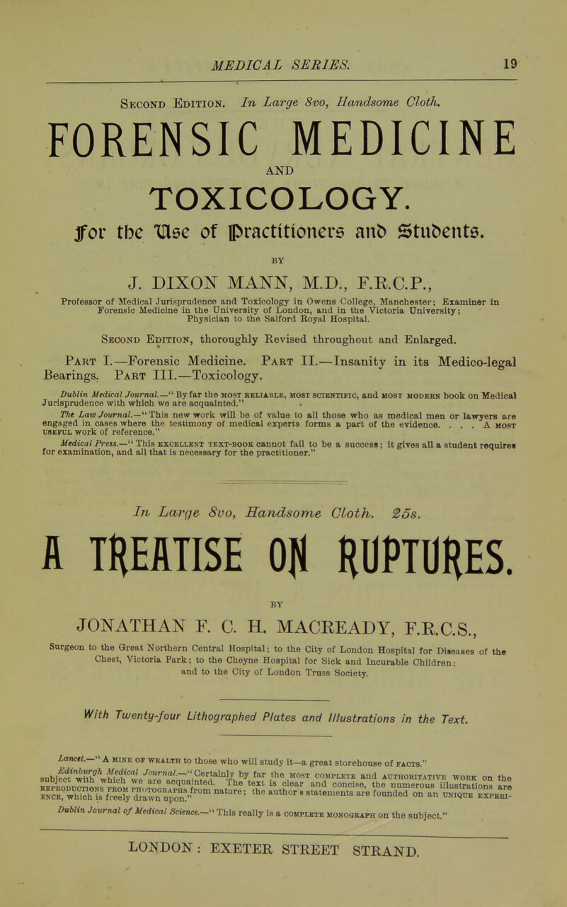 ■1 ■ ; Second Edition. In Large 8vo, Handsome Cloth. FORENSIC MEDICINE AND TOXICOLOGY. fov the THee of practitioners anb Stubente. BY J. DIXON MANN, M.D., F.RC.R, Professor of Medical Jurisprudence and Toxicology in Owens College, Manchester; Examiner in Forensic Medicine in the University of London, and in the Victoria University; Physician to the Salford Eoyal Hospital. Second Edition, thcrouglily Revised throughout and Enlarged. Part I.—Forensic Medicine. Part II.—Insanity in its Medico-legal Bearings. Part III.—Toxicology. Dublin Medical Journal.—' By far the most rbliable, most scientific, and most hodbbh book on Medical Jurisprudence with which we are acquainted. The Law Journal.—This new work will be of value to all those who as medical men or lawyers are engaged in cases where the testimony of medical experts forms a part of the evidence. ... A most USEFUL work of reference. Medical Press.— This excellent text-book cannot fail to be a success; it gives all a student require* for examination, and all that is necessary for the practitioner. In Large 8vo, Handsome Cloth. 26s. A ''''' TEEflTISE Oil HUPTDRES. BY JONATHAN F. 0. H. MACKEADY, F.RC.S., Surgeon to the Great Northern Central Hospital; to the City of London Hospital for Diseases of the Chest, Victoria Park; to the Cheyne Hospital for Sick and Incurable Children; and to the City of London Truss Society. With Twenty-four Lithographed Plates and Illustrations in the Text. Lancet.— A mine of wealth to those who will study it-a great storehouse of facts. «nhw/wfth^^wwf ^^ .AoMrna/.- Certainly by far the most complete and authoritative work on the Dublin Journal of Medical Science.- This really is a complete monograph on the subject.