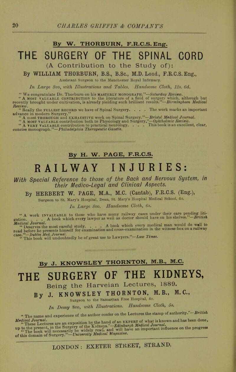 By W. THORBURN, F.R.C.S.Eng. THE SURGERY OF THE SPINAL CORD (A Contribution to the Study of): By WILLIAM THORBURN, B.S., B.Sc, M.D. Lond., F.R.C.S.Eng., Assistant Surgeon to the Manchester Eoyal Infirmary. In Large 8vo, with Illustrations and Tables. Handsome Cloth, 12s. 6d.  We congratulate Dr. Thorburn on his masterly monograph.—Saturday Review.  A MOST VALUABLE CONTRIBUTION to the literature of a field of surgery which, although but recently brought under cultivation, is already yielding such brilliant results.—Birmingham Medical Review.  Really the fullest record we have of Spinal Surgery. . . . The work marks an important advance in modern Surgery.  A most THOROUGH and EXHAUSTIVE work on Spinal Surgery.—Bristol Medical Journal.  A MOST VALUABLE Contribution both to Physiology and Hurgery.—Ophthalmic Review.  A VERY VALUABLE contribution to practical neurology. . . . This book is an excellent, clear, concise monogra.p\\.—Philadelphia Therapeutic Gazette. By H. W. PAGE, F.R.C.S. RAILWAY INJURIES: With Special Reference to those of the Back and Neruous System, in their IVIedico-Legal and Clinical Aspects. By HERBERT W. PAGE, M.A., M.C. (Cantab), F.R.C.S. (Eng.), Surgeon to St. Mary's Hospital, Dean, St. Mary's Hospital Medical School, &c. In Large 8vo. Handsome Cloth, 6s. *' A work INVALUABLE to those who have many railway cases under their care pending liti- gation. ... A book which every lawyer as well as doctor should have on his shelves. —British ^'Desi?v^he most careful study. ... A book which every medical man would do w.ll to read betbre he presents him.self for examination and cross-exammation m the witness-box on a railway case.—Dublin Med. Journal. , „ r t'-^  This book will undoubtedly be of great use to Lawyer3.-Zaw Times. By J. KNOWSLEY THORNTON, M.B., M.C. THE SURGERY OF THE KIDNEYS, Being the Harveian Lectures, 1889. By J. KNOWSLEY THORNTON, M.B., M.C, Surgeon to the Samaritan Free Hospital, &c. In Demy 8vo, with Illustrations. Handsome Cloth, 5s.  The name and experience of the author confer on the Lectures the stamp of authority.-^rtYM Medical Journal. , , , j r expert of what is known and has been done, of this domain of Surgery.-Universitv Medical Magazine.