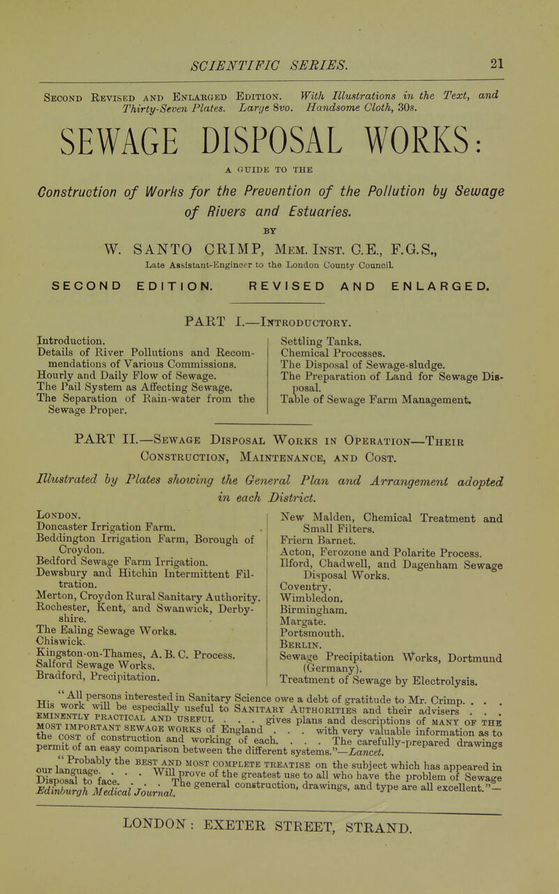 Second Revised and Enlarged Edition. With Illustrations in the Text, and Thirty-Seven Plates. Large 8ro. Handsome Cloth, 30s. SEWAGE DISPOSAL WORKS: A GUIDE TO THE Construction of Works for the Prevention of the Pollution by Sewage of Rivers and Estuaries. BY W. SANTO CRIMP, Mem. Inst. G.E., F.G.S., Late Assistant-Engineer to the London County Council. SECOND EDITION. REVISED AND ENLARGED. PAET I.—Introductory. Introduction. Details of River Pollutions and Recom- mendations of Various Commissions. Hourly and Daily Flow of Sewage. The Pail System as AflFecting Sewage. The Separation of Rain-water from the Sewage Proper. Settling Tanks, Chemical Processes. The Disposal of Sewage-sludge. The Preparation of Land for Sewage Dis- posal. Table of Sewage Farm Management. PART 11.—Sewage Disposal Works in Operation—Their Construction, Maintenance, and Cost. Illustrated hy Plates showing the General Plan and Arrangement adopted in each District. London. Doncaster Irrigation Farm. Beddington Irrigation Farm, Borough of Croydon. Bedford SeAvage Farm Irrigation. Dewsbury and Hitchin Intermittent Fil- tration. Merton, Croydon Rural Sanitary Authority. Rochester, Kent, and Swanwick, Derby- shire. The Ealing Sewage Works. Chiswick. Kingston-on-Thames, A. B. C. Process. Salford Sewage Works. Bradford, Precij)itation. New Maiden, Chemical Treatment and Small Filters. Friern Barnet. Acton, Ferozone and Polarite Process. Ilford, Chadwell, and Dagenham Sewage Disposal Works. Coventry. Wimbledon. Birmingham. Margate. Portsmouth. Berlin. Sewage Precipitation Works, Dortmund (Germany). Treatment of Sewage by Electrolysis. All persons mterested m Sanitary Science owe a debt of gratitude to Mr. Crimp. . . ^cTv^-^-fr especially useful to Sanitary Authorities and their advisers . . . wnl^ fJt^ PRACTICAL AND USEFUL . . . gives plans and descriptions of many of the f^^V^rS^c^l^^J'^^''!'^^ of England . \ with very valuable information as tJ r>Prn.^-?t.f ^o^^truction and workmg of each. ... The carefully-prepared drawings permit of an easy comparison between the different systems.-iancei. ^ ^ ^ urawings our lan^lS'^^ ^^^w^?^^ COMPLETE treatise on the subject which has appeared in Ss^to face ■ • ^'^f'^^'^ °f greatest use to all who have the problem of Sewage Sffr^i iTrf1caZVo.r«a^^' ^'^-^ construction, drawings, and type are aU exceUent.»l-