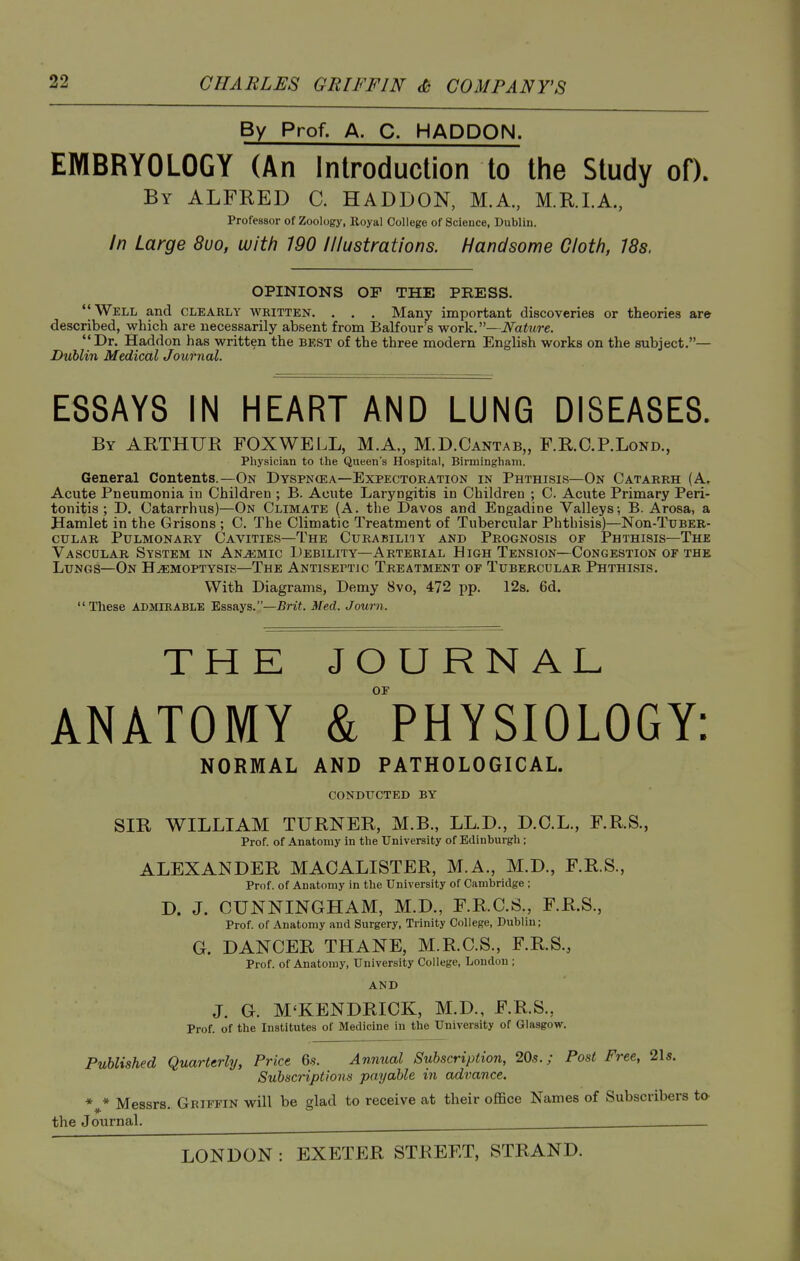 By Prof. A. C. HADDON. EMBRYOLOGY (An Introduction to the Study of). By ALFRED C. HADDON, M.A, M.RI.A., Professor of Zoology, Eoyal College of Science, Dublin. In Large 8uo, with 190 Illustrations. Handsome Cloth, 18s. OPINIONS OF THE PRESS. Well and clearly written. . . . Many important discoveries or theories are described, which are necessarily absent from BaKour's work.—Nature. Dr. Haddon has written the best of the three modern English works on the subject.— Dublin Medical Journal. ESSAYS IN HEART AND LUNG DISEASES. By ABTHUR fox well, M.A,, M.D.Cantab,, F.R.C.P.Lond., Physician to the Queen's Hospital, Birmingham. General Contents.—On Dyspncea—Expectoration in Phthisis—On Catarrh (A, Acute Pneumonia in Children ; B. Acute Laryngitis in Children ; C. Acute Primary Peri- tonitis ; D. Catarrhus)—On Climate (A. the Davos and Engadine Valleys; B. Arosa, a Hamlet in the Orisons ; C. The Climatic Treatment of Tubercular Phthisis)—Non-TuBER- cuLAR Pulmonary Cavities—The Curabiliiy and Prognosis of Phthisis—The Vascdlar System in An.a:mic Debility—Arterial High Tension—Congestion or the Lungs—On Haemoptysis—The Antiseptic Treatment of Tubercular Phthisis. With Diagrams, Demy 8vo, 472 pp. 12s. 6d.  These admirable Essays.—5ri«. Med. J own. THE JOURNAL of ANATOMY & PHYSIOLOGY: NORMAL AND PATHOLOGICAL. conducted by SIR WILLIAM TURNER, M.B., LL.D., D.O.L., F.RS., Prof, of Anatomy in the University of Edinburgh; ALEXANDER MAOALISTER, M.A., M.D., F.R.S., Prof, of Anatomy in the University of Cambridge ; D. J. CUNNINGHAM, M.D., F.R.C.S., F.R.S., Prof, of Anatomy and Surgery, Trinity College, Dublin; G. DANCER THANE, M.R.C.S., F.R.S., Prof, of Anatomy, University College, London ; AND J. G. M'KENDRICK, M.D., F.R.S., Prof, of the Institutes of Medicine in the University of Glasgow. Published Quarterly, Price 6s. Annual Subscription, 20s.; Post Free, 21s. Subscriptions payable in advance. * * Messrs. Griffin will be glad to receive at their office Names of Subscribers the Journal. ^ .