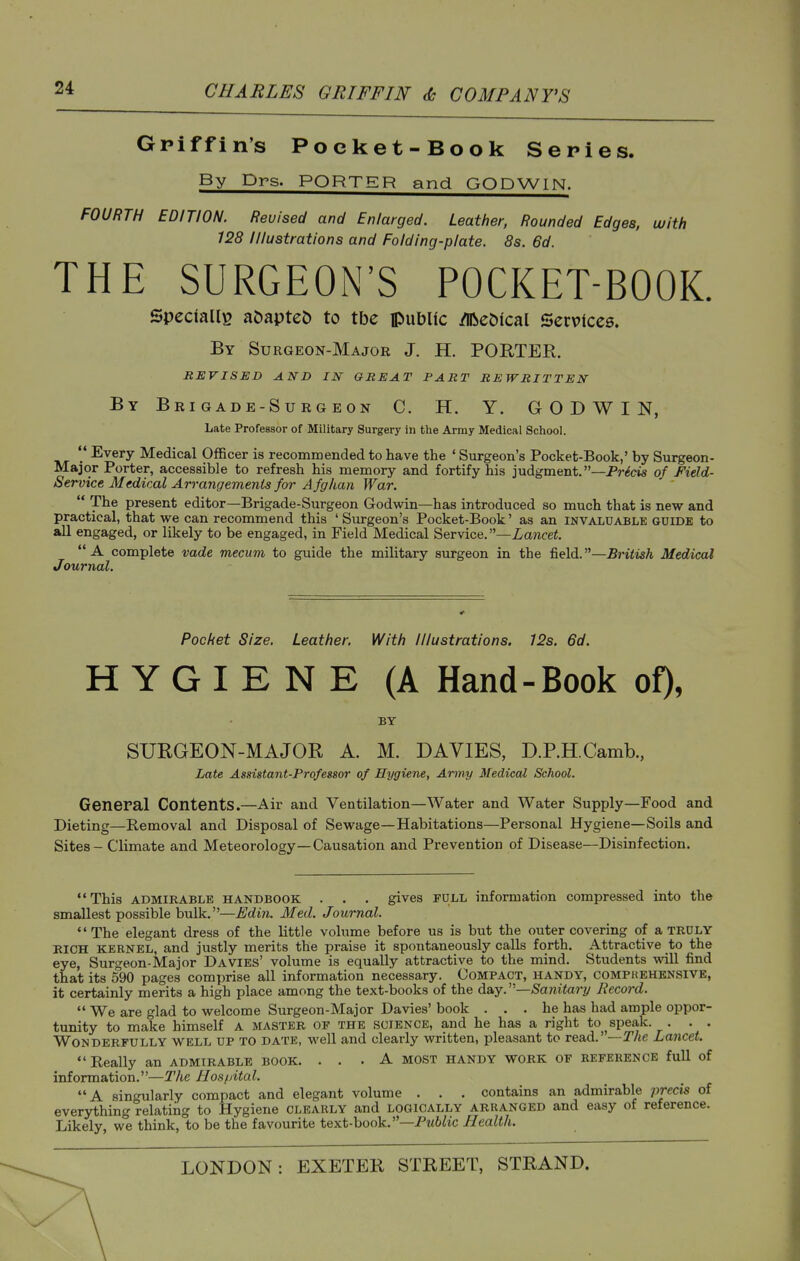 Griffin's Poeket-Book Series. By Drs. PORTER and GODWIN. FOURTH EDITION. Revised and Enlarged. Leather, Rounded Edges, with 128 Illustrations and Folding-plate. 8s. 6d. THE SURGEON'S POCKET-BOOK. Specially aDapte^ to tbe public ^e^fcal Servtccs. By Surgeon-Major J. H. PORTER. REVISED AND IN OREAT PART REWRITTEN By Brigade-Surgeon C. H. Y. GODWIN, Late Professor of Military Surgery in the Army Medical School.  Every Medical Officer is recommended to have the ' Surgeon's Pocket-Book,' by Surgeon- Major Porter, accessible to refresh his memory and fortify his judgment.—Precis of Field- Service Mtdical Arrangements for Afghan War.  The present editor—Brigade-Surgeon Godwin—has introduced so much that is new and practical, that we can recommend this ' Surgeon's Pocket-Book' as an invaluable guide to all engaged, or likely to be engaged, in Field Medical Service. —Lajicei. A complete vade mecum to guide the military surgeon in the field.—^j'ifwA Medical Journal. Pocket Size. Leather, With Illustrations. 12s. 6d. HYGIENE (A Hand-Book of), BY SURGEON-MAJOR A. M. DAVIES, D.P.H.Camb., Late Assistant-Professor of Hygiene, Army Medical School. General Contents.—Air and Ventilation—Water and Water Supply—Food and Dieting—Removal and Disposal of Sewage—Habitations—Personal Hygiene—Soils and Sites - Climate and Meteorology—Causation and Prevention of Disease—Disinfection. This ADMIRABLE HANDBOOK . . . gives FULL information compressed into the smallest possible bulk.—£din. Med. Journal. The elegant dress of the little volume before us is but the outer covering of a truly RICH KERNEL, and justly merits the praise it spontaneously calls forth. Attractive to the eye, Surgeon-Major Davies' volume is equally attractive to the mind. Students will find that its 590 pages comprise all information necessary. Compact, handy, compkehensive, it certainly merits a high place among the text-books of the day.—Sanitary Record.  We are glad to welcome Surgeon-Major Davies' book ... he has had ample oppor- tunity to make himself A master op the science, and he has a right to ^ speak. . . . Wonderfully well up to date, well and clearly written, pleasant to read.' —r/te Lancet. Really an ADMIRABLE BOOK. ... A most handy work of reference full of information.—The Hospital. A singularly compact and elegant volume . . . contains an admirable precis of everything relating to Hygiene clearly and logically arranged and easy of reference. Likely, we think, to be the favourite text-book.—Pttt^ic Health.