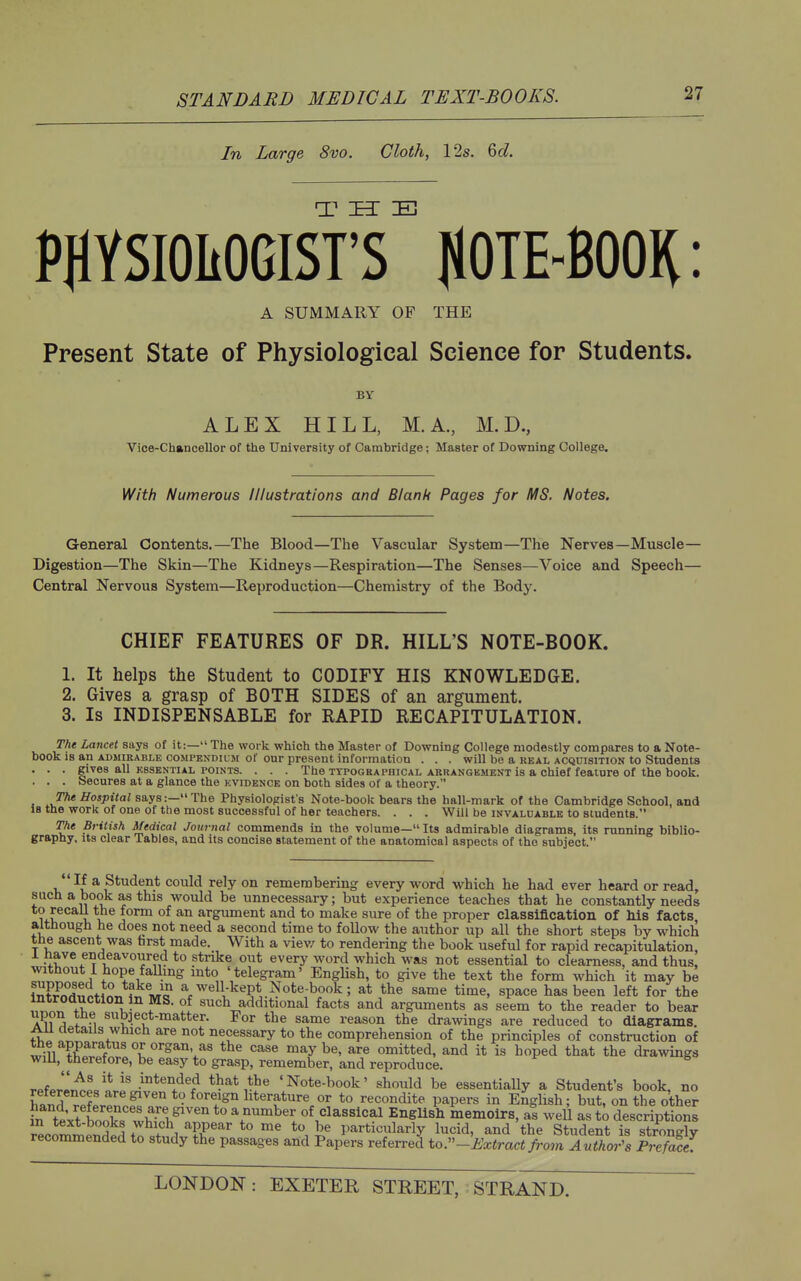 In Large 8vo. Cloth, 12s. &d. PHYSIOItOGIST'S IlOTE-BOOK: A SUMMARY OF THE Present State of Physiological Science for Students. BY ALEX HILL, M.A., M.D., Vice-Chancellor of the University of Cambridge; Master of Downing College. With Numerous Illustrations and Blank Pages for MS. Notes, General Contents.—The Blood—The Vascular System—The Nerves—Muscle- Digestion—The Skin—The Kidneys—Respiration—The Senses—Voice and Speech- Central Nervous System—Reproduction—Chemistry of the Body. CHIEF FEATURES OF DR. HILL'S NOTE-BOOK. 1. It helps the Student to CODIFY HIS KNOWLEDGE. 2. Gives a grasp of BOTH SIDES of an argument. 3. Is INDISPENSABLE for RAPID RECAPITULATION. The Lancet says of it:— The work which the Master of Downing College modestly compares to a Note- book is an admirable compendium of our present information . . . will be a REAL ACQUISITION to Students . . . gives all ESSENTIAL POINTS. . . . The TYPOGRAPHICAL ARRANGKMENT is a chief feature of the book. . . . Secures at a glance the kvidence on both sides of a theory. The Hospital says:— The Physiologist's Note-book bears the hall-mark of the Cambridge School, and 18 the work of one of the most successful of her teachers. . . . Will be invaldable to students. The British Medical Journal commends in the volume— Its admirable diagrams, its running biblio- graphy. Its clear Tables, and its concise statement of the anatomical aspects of the subject.  If a Student could rely on remembering every word which he had ever heard or read, such a book as this would be unnecessary; but experience teaches that he constantly needs to recall the form of an argument and to make sure of the proper classification of Ms facts although he does not need a second time to follow the author up all the short steps by which tbe ascent was farst made. With a view to rendering the book useful for rapid recapitulation, .^ave endeavoured to strike out every word which was not essential to clearness, and thus, without i hope falling into 'telegram' English, to give the text the form which it may be li,WdT;tin« a well kept Note-book; at the same time, space has been left for the inirooucwon in MS. of such additional facts and arguments as seem to the reader to bear upon the subject-matter. For the same reason the drawings are reduced to diagrams. AU details which are not necessary to the comprehension of the principles of construction of the apparatus or organ, as the case maybe, are omitted, and it is hoped that the drawings wiU, therefore, be easy to grasp, remember, and reproduce. rpWn^L'i' .i°*«o^ed that the 'Note-book' should be essentially a Student's book, no W rplrpnof' *• ^''''^^ literature or to recondite papers in English; but, on the other ?n text bookf w^ a number of classical EngUsh memoirs, as well as t^ descriptions recJSSSdt?,^,!. ^ particularly lucid, and the Student is strongly recommended to study the passages and Papers referred to.''-Extract fi^om Author's Prefwt