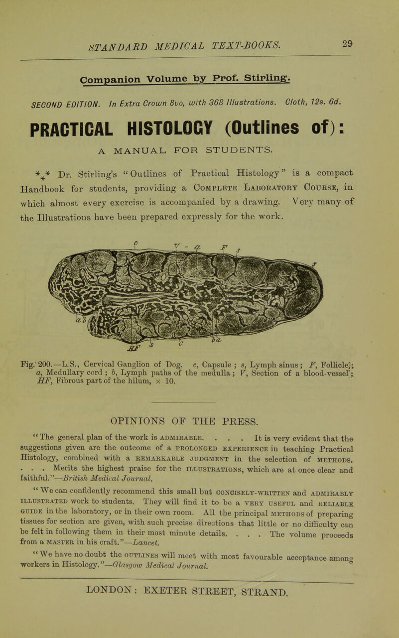 Companion Volume by Prof. Stirling. SECOND EDITION. In Extra Crown 8uo, with 368 Illustrations. Cloth, 128. 6d. PRACTICAL HISTOLOGY (Outlines of): A MANUAL FOR STUDENTS. \* Dr. Stirling's Outlines of Practical Histology is a compact Handbook for students, providing a Complete Laboratory Course, in which almost every exercise is accompanied by a drawing. Very many of the Illustrations have been prepared expressly for the work. Fig.'200.—L.S., Cervical Ganglion of Dog. c, Capsule; s, Lymph sinus ; F, Follicle2> a, Medullary cord ; b. Lymph paths of the medulla; V, Section of a blood-vessel';. HF, Fibrous part of the hilum, x 10. OPINIONS OF THE PRESS.  The general plan of the work is admirable. . . . It is very evident that the suggestions given are the outcome of a prolonged experience in teaching Practical Histology, combined with a remarkable judgment in the selection of methods. . . . Merits the highest praise for the illustrations, which are at once clear and faithful.—British Medical Journal. We can confidently recommend this small but concisely-written and admirably illustrated work to students. They will find it to be a very useful and reliable guide in the laboratory, or m their own room. All the principal methods of preparing tissues for section are given, with such precise directions that little or no difficulty can be felt in following them in their most minute details. . . . The volume proceeds from a master in his craft.—Lancet.  We have no doubt the outlines will meet with most favourable acceptance among workers in Histology. —Glasgow Medical Journal.