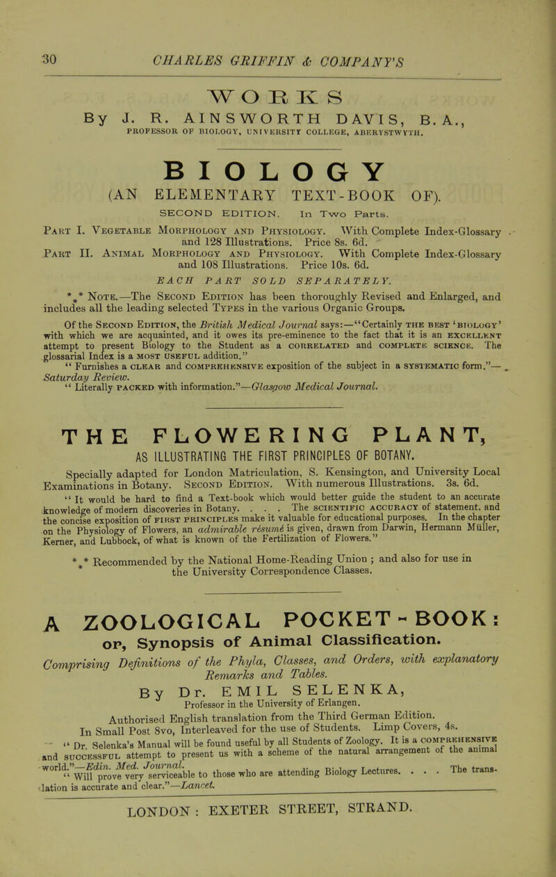 W O H K S By J. R. AINSWORTH DAVIS, B. A., PROFESSOR OF BIOLOGY, UNIVEUSlTr COLLEGE, ABERYSTWYTH. BIOLOGY (AN ELEMENTARY TEXT-BOOK OF). SECOND EDITION. In Two Parts. Part I. Vegetable Morphology and Physiology. With Complete Index-Glossary and 128 Illustrations. Price 8s. 6d. Part II. Animal Morphology and Physiology. With Complete Index-Glossary and 108 Illustrations. Price 10s. 6d. EACH PART SOLD SEPARATELY. *^* Note.—The Second Edition has been thoroughly Revised and Enlarged, and includes all the leading selected Types in the various Organic Groups. Of the Second Edition, the British Medical Journal says:—Certainly the best 'biology' with which we are acquainted, and it owes its pre-eminence to the fact that it is an excellent attempt to present Biology to the Student as a correlated and complete science. The glossarial Index is a most useful addition.  Furnishes a clear and comprehensive exposition of the subject in a systematic form.— Saturday Review.  Literally packed with information.—Glasgow Medical Journal. THE FLOWERING PLANT, AS ILLUSTRATING THE FIRST PRINCIPLES OF BOTANY. Specially adapted for London Matriculation, S. Kensington, and University Local Examinations in Botany. Second Edition. With numerous Illustrations. 3s. 6d.  It would be hard to find a Text-book which would better guide the student to an accurate knowledge of modem discoveries in Botany. . . . The scientific accuracy of statement, and the concise exposition of first principles make it valuable for educational purposes. In the chapter on the Physiology of Flowers, an admirable resumi is given, drawn from Darwin, Hermann Miiller, Kemer, and Lubbock, of what is known of the Fertilization of Flowers. * * Recommended by the National Home-Reading Union ; and also for use in * the University Correspondence Classes. A ZOOLOGICAL POCKET-BOOK: OP, Synopsis of Animal Classifieation. Comprising Definitions of the Phyla, Classes, and Orders, with explanatory Remarks and Tables. By Dr. EMIL SELENKA, Professor in the University of Erlangen. Authorised English translation from the Third German Edition. In Small Post Svo, Interleaved for the use of Students. Lmip Covers, 4s. -  Dr Selenka'8 Manual will be found useful by all Students of Zoology. It is a comprehensivk and SUCCESSFUL attempt to present us with a scheme of the natural arrangement of the ammal ''•'Vifprovf^^^^^^ • • • 1 lation is accurate and clear.—ianoe^. ^