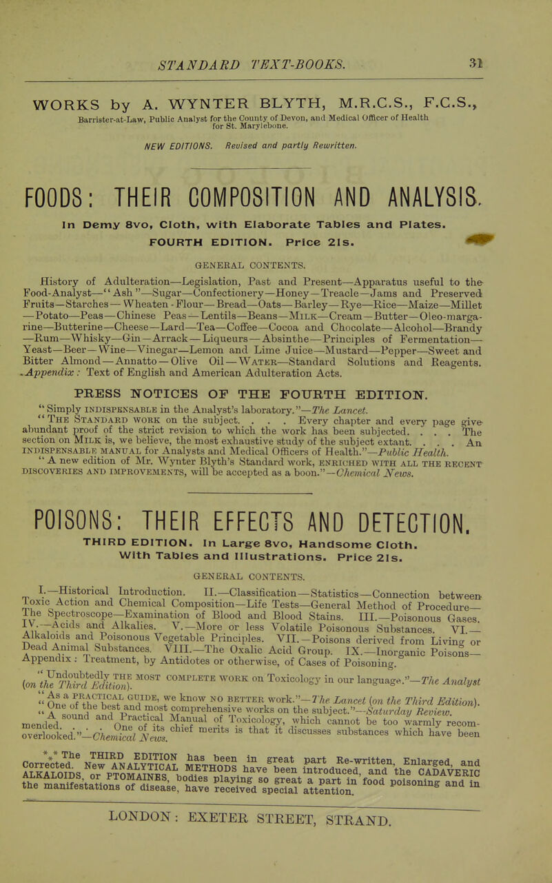 WORKS by A. WYNTER BLYTH, M.R.C.S., F.C.S., Barrister-at-Law, Public Analyst for the County of Devon, and Medical OflScer of Health for St. Marylebone. NEW EDITIONS. Reuised and partly Rewritten. FOODS: THEIR COMPOSITION AND ANALYSIS. In Demy 8vo, Cloth, with Elaborate Tables and Plates. FOURTH EDITION. Price 2Is. GENERAL CONTENTS. History of Adulteration—Legislation, Past and Present—Apparatus useful to the- Food-Analyst—Ash—Sugar—Confectionery—Honey—Treacle—Jams and Preserved Fruits—Starches— Wheaten - Flour— Bread—Oats—Barley—Rye—Rice—Maize—Millet —Potato—Peas—Chinese Peas — Lentils—Beans—Milk—Cream—Butter—Oleo-marga- rine—Butterine—Cheese—Lard—Tea—Coflfee—Cocoa and Chocolate—Alcohol—Brandy —Rum—Whisky—Gin—Arrack — Liqueurs—Absinthe—Principles of Fermentation— Yeast—Beer—VVine—Vinegar—Lemon and Lime Juice—Mustard—Pepper—Sweet and Bitter Almond—Annatto —Olive Oil — Watkr—Standard Solutions and Reagents. .Appendix : Text of English and American Adulteration Acts. PRESS NOTICES OP THE FOURTH EDITION. Simply INDISPENSABLE in the Analyst's laboratory.—TAe Lancet. The Standard work on the subject. . . . Every chapter and every page give- abundant proof of the strict revision to which the work has been subjected. . . . The section on Milk is, we believe, the most exhaustive study of the subject extant. . An indispensable manual for Analysts and Medical Officers of Health.—PitiZic Health.  A new edition of Mr. Wynter Blyth's Standard work, enriched with all the recent DISCOVERIES and IMPROVEMENTS, will be accepted as a boon.—Chetnical News. POISONS: THEIR EFFECTS AND DETECTION. THIRD EDITION. In Large 8vo, Handsome Cloth. With Tables and Illustrations. Price 2Is. GENERAL CONTENTS. I.—Historical Introduction. II.—Classification—Statistics—Connection between loxic Action and Chemical Composition—Life Tests—General Method of Procedure— Ihe Spectroscope-Examination of Blood and Blood Stains. III.—Poisonous Gases AnT^^^^ Alkahes. v.—More or less Volatile Poisonous Substances. VI — Alkaloids and Poisonous Vegetable Principles. VII.-Poisons derived from Living or Dead Animal Substances. VIII.-The Oxalic Acid Group. IX.-Inorganic Poisons- Appendix : Treatment, by Antidotes or otherwise, of Cases of Poisoning. (o;i*i/^SSli COMPLETE WORK on Toxicology in our language.-r/te Analyst  oL^.^^tt^'htV' ^'l^^^' 7^ know NO BETTER work.»-77i6 Lancet {on the Third Edition).  A Lnn? P'''^/^'^f ^«°^P^«,b«^«i.^e works on the suhjeoV'-Saturdav R.eview. ' mended On^^/'f ^-T^^ of lexicology, which cannot be too warmly recom- rvel7ked.-CAm^-S  '''''''''' ^^^^^ been * * Corrected ^tlt New ANaSSal mItkob^ 'l'^' Re-written. Enlarged, and ALKALOIDS oTpTOM Amic METHODS have been Introduced, and the CADAVERIC fho tTo^^ffoV^^f- PTOMAINES, bodies playing so great a part in food poisoninff and in the manifestations of disease, have received special attention I'^isoning and in