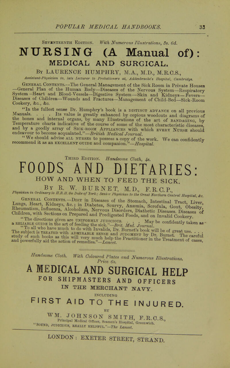 Sevbnteenth Edition. With Numerous Illustrations, 3s. 6d. NURSING (A Manual of): MEDICAL AND SURGICAL. By LAUEENOE HUMPHRY, M.A., M.D., M.RO.S., Assistant-Physician to, late Lecturer to Probatiovers at, Addenbrookes Hospital, Cambridge. General CoNTENTS.~The General Management of the Sick Room in Private Houses —General Plan of the Human Body—Diseases of the Nervous System—Respiratory- System-Heart and Blood-Vessels—Digestive System—Skin and Kidneys — Fevers Diseases of Children—Wounds and Fractures—Management of Child-Bed—Sick-Room Cookery, &c., &c. In the fullest sense Dr. Humphry's book is a distinct advance on all previous Manuals. ... Its value is greatly enhanced by copious woodcuts and diagrams of the bones and mternal organs, by many Illustrations of the art of bandaging by Temperature charts indicative of the course of some of the most characteristic diseases and by a goodly array of Sick-room Appliances with which every Nurse should endeavour to become acquainted.—5W^isA Mediccd JournaZ. We should advise all nurses to possess a copy of the work. We can confidently recommend it as an excellent guide and companion.—Hospital. Third Edition. Handsome Cloth, 4s. FOODS AND DIETARIES: HOW AND WHEN TO FEED THE SICK, p. •■ ^- BURNET, M.D., F.R.C.P Phys^cvau tn Ordtnary to H.R.Il. the Duke of York; Senior Physician to the Great Northern Central Hospital, &c General Contents.-Diet in Diseases of the Stomach, Intestinal Tract Liver Lungs, Heart Kidneys, &c.; iii Diabetes, Scurvy. Anemia, Scrofula. GouT Obesity Rheumatism Influenza, Alcoholism, Nervous Disorders, Diathetic Diseases Diseases of Children, with Sections on Prepared and Predigested Foods, and on InvaHd Cookery The directions given are uniformly judicious. . . Mav be ronfirlPTitW foT..>^ a RELIABLE guide m the art of feeding the sick.-5rlf. Med. }ournl ^^^^^^^^^^^ ^  The su^ec^ir^L^^^^^^^^ l-aT^rEM ^ ; Handsome Cloth. With Coloured Plates and Numerous Illustrations. Price 6s. A MEDICAL AND SURGICAL HELP FOR SHIPMASTERS AND OFFICERS IN THE MERCHANT NAVY. INCLUDING FIRST AID TO THE INJURED. BY WM. JOHNSON SMITH, F R 0 S SonKT. TnJr°' '^^^'^ Hospital.'Greenwich SOUND, JPDioiops, REALLY HELPPUL.-rAe Lancet.