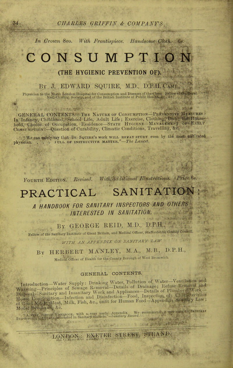 In .Crown 8vo. With Frontispiece. Handsome Cloth.. iU. CONSUMPTION (THE HYGIENIC PREVENTION OF). By, J, EDWARD SQUIRE, M.D., dJp.H. pAiiij,, Physician to the ^Tbrth London Hospital for Consumption and Diseases of the Chest ; Fellow cf-tlie Ko.val Med.-Chir'urg. Society, and of the British Institute of Public Heal,tli*^c„ &c; GENERAL GONTENTS/is^-THE Natube of Consumptiok—Pkev^ktive MejA^dres t In Infancy, ChildtTooclV-SGhool Life, Adult Life; Exercise, Clothing,''Kef'f'tliff^-^House--• hold,' Qhoicie of Occupation, Residence—State Hygiene—MANAGEMliNT of -Ea-rly CoNSUMPTiON t—Question of Curability, Climatic Conditions, Travelling, &c. 'f\ye pan^^ly saytliatiDr. Squire's work WILL repay study even by the mo^i Wiitlvated physician. . . . j-ull of instructive matter.—The Lancet. Fourth E'^itYoi^.^ Revised. Witli^j^dditidnaf Illustrations. ' Price Ss. PRACTICAL SANITATIOM A HANDBOOK FOR SANITARY INSPECTORS Am OTHERS INTERESTED IN SANITATION. . By GEORGE REID, M.D., I):P.H;,' • Fellow of the Sanitary Institute of Great Britain, and Medical Officer, Staffordshire (?(Aiity Cduficil. WITH AN APPENDIX ON SANITARY LAW By HERBERT MANLEY, M.A, M.B, D.P.H., Medi^t*6fflcei- of Health for tiie County Borough of West Bromwich GENERAL CONTENTS. S Gfod^5SJiSet. Milk. Fi»h. &c., unlit for Human Food-Appendix. N.n.huy E<.w; Model Byi-L.uvlj &c.. ' - HANMiooK, with a-yer^ useful Appendix We reconmieiid-at iM't c-i.^ I Sanitaey ,. /rt%Secl in Sanitarjrn{atters.-.S«m<an/ Rtcm-d. '} A vi;' r, Inspector ESgo^ gJg^TER STREBT, Sq?RA'NJ).