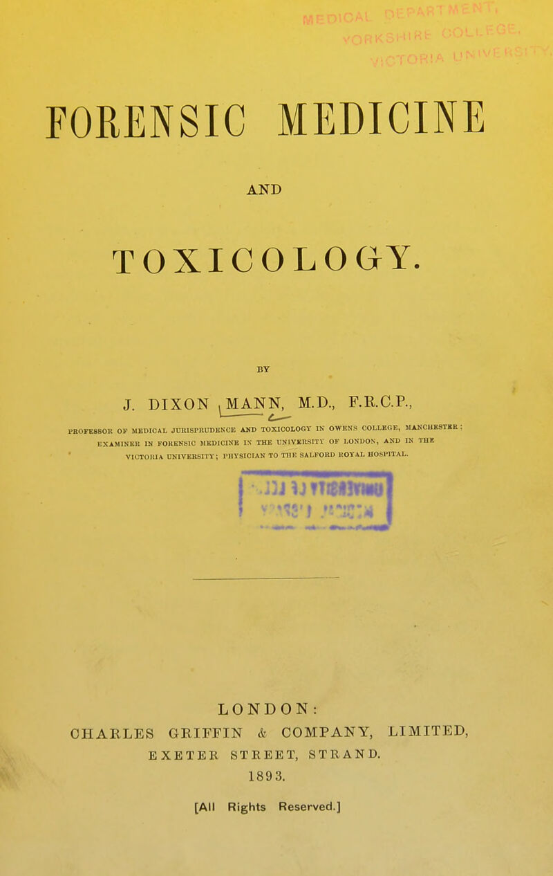 AND TOXICOLOGY. BY J. DIXON ^^ANN, M.D, F.R.C.P., PBOFESSOn OF MEDICAL JUltlSPRUBENCE AKD TOXICOLOGY IN OWENS COLLEGE, JIAKCUESTRE : EXAJllNER IN FOKENSIC MEDICINE IX THE LNIVERSITV OF LONDON, AND IN THE VICTOltIA UNIVERSITY; PHYSICIAN TO THE SALFOBD HOYAL HOSl'lTAL. LONDON: CHARLES GRIFFIN & COMPANY, LIMITED, EXETER STREET, STRAND. 1893. [All Rights Reserved.]