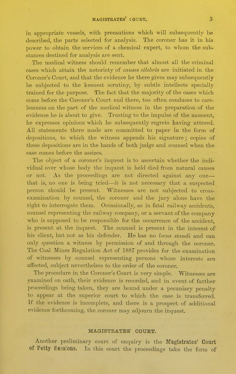 in appropriate vessels, with precautions which, will subsequently be described, the parts selected for analysis. The coroner has it in his power to obtain the services of a chemical expert, to whom the sub- stances destined for analysis are sent. The medical witness should remember that almost all the criminal cases which attain the notoriety of causes celebres are initiated in the Coroner's Court, and that the evidence he there gives may subsequently be subjected to the keenest scrutiny, by subtle intellects specially trained for the purpose. The fact that the majority of the cases which come before the Coroner's Court end there, too often conduces to care- lessness on the part of the medical witness in the preparation of the evidence he is about to give. Trusting to the impulse of the moment, he expresses ojsinions which he subsequently regrets having uttered. All statements there made are committed to paper in the form of depositions, to which the witness appends his signature; copies of these depositions are in the hands of both judge and counsel when the case comes before the assizes. The object of a coroner's inquest is to ascertain whether the indi- vidual over whose body the inquest is held died from natural causes or not. As the proceedings are not directed against any one— that is, no one is being tried—it is not necessary that a suspected person should be present. Witnesses are not subjected to cross- examination by counsel, the coroner and the jury alone have the right to interrogate them. Occasionally, as in fatal railway accidents, counsel representing the railway company, or a servant of the company who is supposed to be responsible for the occurrence of the accident, is present at the inquest. The counsel is present in the interest of his client, but not as his defender. He has no locus standi and can only question a witness by permission of and through the coroner. The Coal Mines Regulation Act of 1887 provides for the examination of witnesses by counsel representing persons whose interests are affected, subject nevertheless to the order of the coroner. The procedure in the Coroner's Court is very simjale. Witnesses are examined on oath, their evidence is recorded, and in event of further proceedings being taken, they are bound under a pecuniary penalty to appear at the superior court to which the case is transferred. If the evidence is incomplete, and there is a prospect of additional evidence forthcoming, the coroner may adjourn the inquest. MAGISTRATES' COURT. Another preliminary court of enquiry is the Magistrates' Court of Petty Sessions. In this court the proceedings take the form of