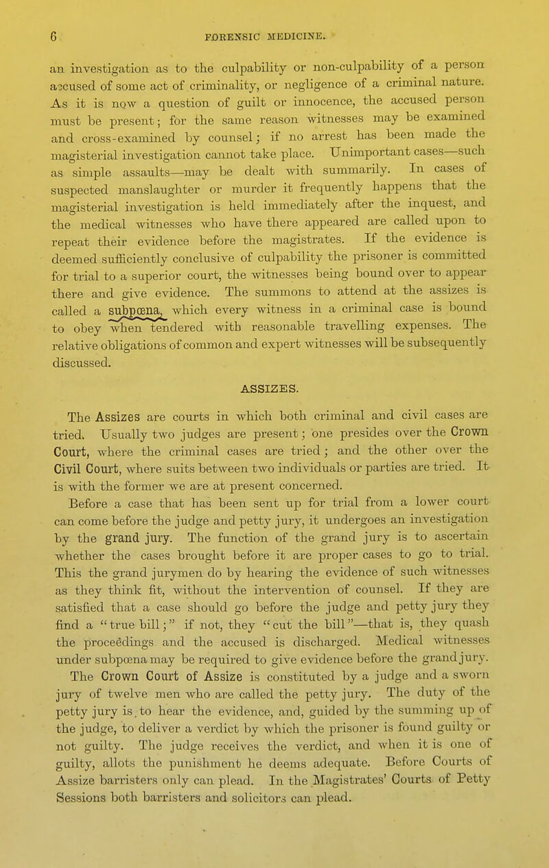 an investigation as to the culpability or non-culpability of a person accused of some act of criminality, or negligence of a criminal nature. As it is nqw a question of guilt or innocence, the accused person must be present; for the same reason witnesses may be examined and cross-examined by counsel; if no arrest has been made the magisterial investigation cannot take place. Unhnportant cases—such as simple assaults—may be dealt with summarily. In cases of suspected manslaughter or murder it frequently happens that the magisterial investigation is held immediately after the inquest, and the medical witnesses who have there appeared are called upon to repeat their evidence before the magistrates. If the evidence is deemed sufficiently conclusive of culpability the prisoner is committed for trial to a superior court, the witnesses being bound over to appear there and give evidence. The summons to attend at the assizes is called a subgoena^ which every witness in a criminal case is bound to obey when tendered with reasonable travelling expenses. The relative obligations of common and expert witnesses will be subsequently discussed. ASSIZES. The Assizes are courts in which both criminal and civil cases are tried. Usually two judges are present; one presides over the Crown Court, where the criminal cases are tried; and the other over the Civil Court, where suits between two individuals or parties are tried. It is with the former we are at present concerned. Before a case that has been sent up for trial from a lower court can come before the judge and petty jury, it undergoes an investigation by the grand jury. The function of the grand jury is to ascertain whether the cases brought before it are proper cases to go to trial. This the grand jurymen do by hearing the evidence of such witnesses as they think fit, without the intervention of counsel. If they are satisfied that a case should go before the judge and petty jury they find a true bill; if not, they cut the bill—that is, they quash the proceedings and the accused is discharged. Medical witnesses under subpoena may be required to give evidence before the grand jury. The Crown Court of Assize is constituted by a judge and a sworn jury of twelve men who are called the petty jury. The duty of the petty jury is.to hear the evidence, and, guided by the summing up of the judge, to deliver a verdict by which the prisoner is found guilty or not guilty. The judge receives the verdict, and when it is one of guilty, allots the punishment he deems adequate. Before Courts of Assize barristers only can plead. In the Magisti-ates' Courts of Petty Sessions both barristers and solicitors can plead.