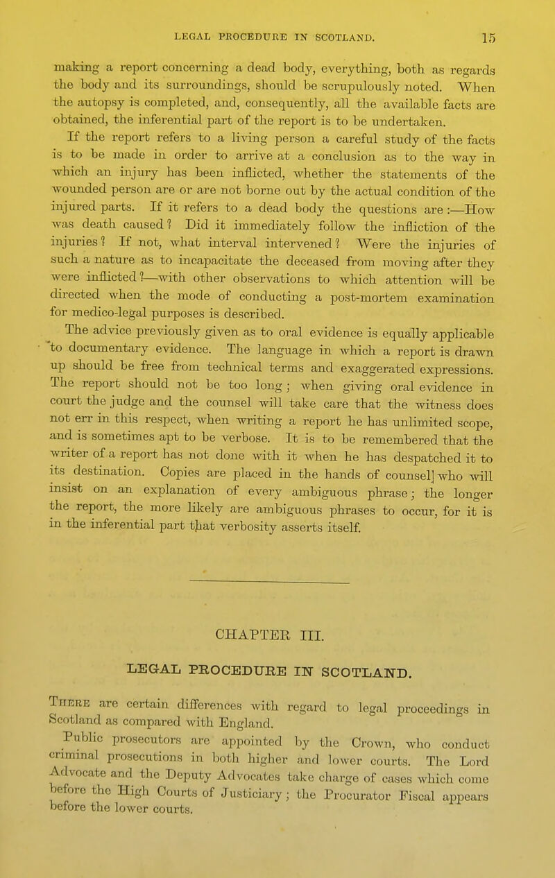 making a report concerning a dead body, everything, both as regards the body and its surroundings, should be scrupulously noted. When the autopsy is completed, and, consequently, all the available facts are obtained, the inferential part of the report is to be undertaken. If the report refers to a living person a careful study of the facts is to be made in order to arrive at a conclusion as to the way in ■which an injury has been inflicted, whether the statements of the wounded person are or are not borne out by the actual condition of the injured parts. If it refers to a dead body the questions are :—How was death caused 1 Did it immediately follow the infliction of the injuries'? If not, what interval intervened? Were the injuries of such a nature as to incapacitate the deceased from moving after they were inflicted?—with other observations to which attention will be directed when the mode of conducting a post-mortem examination for medico-legal purposes is described. The advice previously given as to oral evidence is equally applicable 'to documentary evidence. The language in which a report is drawn up should be free from technical terms and exaggerated expressions. The report should not be too long; when giving oral evidence in court the judge and the counsel will take care that the witness does not err in this respect, when writing a report he has unlimited scope, and is sometimes apt to be verbose. It is to be remembered that the writer of a report has not done with it when he has despatched it to its destination. Copies are placed in the hands of counsel] who will insist on an explanation of every ambiguous phrase; the longer the report, the more likely are ambiguous phrases to occur, for it is in the inferential part that verbosity asserts itself CHAPTER III. LEGAL PROCEDURE IN SCOTLAND. There are certain differences with regard to legal proceedings in Scotland as compared with England. Public prosecutors are appointed by the Crown, who conduct criminal prosecutions in both higher and lower courts. The Lord Advocate and the Deputy Advocates take charge of cases which come before the High Courts of Justiciary; the Procurator Fiscal appears before the lower courts.