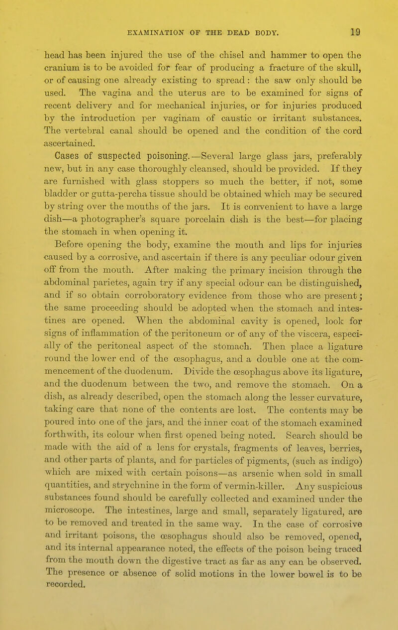 head has been injured the use of the chisel and hammer to open the cranium is to be avoided for fear of producing a fracture of the skull, or of causing one already existing to spread: the saw only should be used. The vagina and the uterus are to be examined for signs of recent delivery and for mechanical injuries, or for injuries produced by the introduction per vaginam of caustic or irritant substances. The vertebral canal should be opened and the condition of the cord ascertained. Cases of suspected poisoning.—Several large glass jars, preferably new, but in any case thoroughly cleansed, should be provided. If they are furnished with glass stoppers so much the better, if not, some bladder or gutta-percha tissue should be obtained which may be secured by string over the mouths of the jars. It is convenient to have a large dish—a photographer's square porcelain dish is the best—for placing the stomach in when operdng it. Before opening the body, examine the mouth and lips for injuries caused by a corrosive, and ascertain if there is any peculiar odour given oJf from the mouth. After making the primary incision through the abdominal parietes, again try if any special odour can be distinguished, and if so obtain corroboratory evidence from those who are present; the same proceeding should be adopted when the stomach and intes- tines are opened. When the abdominal cavity is opened, look for signs of inflammation of the peritoneum or of any of the viscera, especi- ally of the peritoneal aspect of the stomach. Then place a ligature round the lower end of the oesophagus, and a double one at the com- mencement of the duodenum. Divide the oesophagus above its ligature, and the duodenum between the two, and remove the stomach. On a dish, as already described, open the stomach along the lesser curvature, taking care that none of the contents are lost. The contents may be poured into one of the jars, and the inner coat of the stomach examined forthwith, its colour when first opened being noted. Search should be made with the aid of a lens for crystals, fragments of leaves, berries, and other parts of plants, and for particles of pigments, (such as indigo) which are mixed with certain poisons—as arsenic when sold in small quantities, and strychnine in the form of vermin-killer. Any suspicious substances found should be carefully collected and examined under the microscope. The intestines, large and small, separately ligatured, are to be removed and treated in the same way. In the case of corrosive and irritant poisons, the oesophagus should also be removed, opened, and its internal appearance noted, the eifects of the poison being traced from the mouth down the digestive tract as far as any can be observed. The presence or absence of solid motions in the lower bowel is to be recorded.