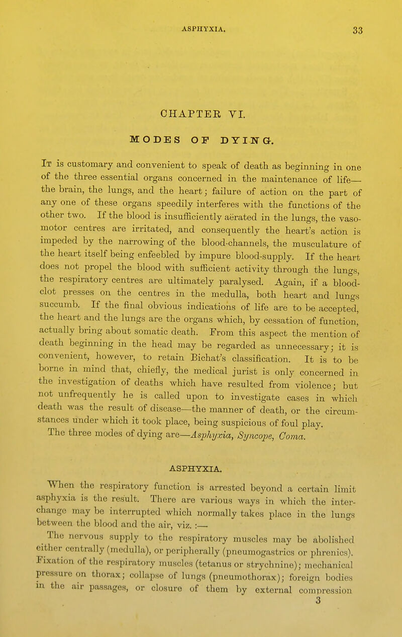 CHAPTEE VI. MODES OF DYING. It is customary and convenient to speak of death as beginning in one of the three essential organs concerned in the maintenance of life the brain, the lungs, and the heart; failure of action on the part of any one of these organs speedily interferes with the functions of the other two. If the blood is insufficiently aerated in the lungs, the vaso- motor centres are irritated, and consequently the heart's action is impeded by the narrowing of the blood-channels, the musculature of the heart itself being enfeebled by impure blood-supply. If the heart does not propel the blood with sufficient activity through the lungs, the respiratory centres are ultimately paralysed. Again, if a blood- clot presses on the centres in the medulla, both heart and lungs succumb. If the final obvious indications of life are to be accepted, the heart and the lungs are the organs which, by cessation of function, actually bring about somatic death. From this aspect the mention of death beginning in the head may be regarded as unnecessary; it is convenient, however, to retain Bichat's classification. It is to be borne in mind that, chiefly, the medical jurist is only concerned in the investigation of deaths which have resulted from violence; but not unfrequently he is called upon to investigate cases in which death was the result of disease—the manner of death, or the circum- stances under which it took place, being suspicious of foul play. The three modes of dying avQ—Asj^hyxia, Syncope, Coma. ASPHYXIA. When the respiratory function is arrested beyond a certain limit asphyxia is the result. There are various ways in which the inter- change may be interrupted which normally takes place in the lungs between the blood and the air, viz. : ^ The nervous supply to the respiratory muscles may be abolished either centrally (medulla), or peripherally (pneumogastrics or phrenics). Fixation of the respiratory muscles (tetanus or strychnine); mechanical pressure on thorax; collapse of lungs (pneumothorax); foreign bodies m the air passages, or closure of them by external compression 3