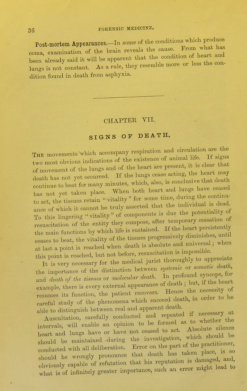 Post-mortem Appearances.-In some of the conditions which produce coma, examination of the brain reveals the —;.J^^^^^^^J been already said it will be apparent that the condxtxon of heart and lungs is not constant. As a rule, they resemble more or less the con dition found in death from asphyxia. CHAPTER VII. SIGNS OP DEATH. The movements-which accompany respiration -^-^j^^-^^;^^^;^^ two most obvious indications of the existence of ammal life. If signs 'oirvelnt of the lungs and of the heart are present, i^is c ea tH.t death has not yet occurred. If the lungs cease acting, the ^eart may  tobea^ for many minutes, which also is -elusive ^a^^ has not yet taken place. When both heart and lungs have ceased t act, the'tissues retain vitality for some time, during the conW ance of which it cannot be truly asserted that the individual s dead^ To tht hnc.ering vitality of components is due the potentiality of Ji^^usc tation of the entity they compose, after temporary cessation of Te mrfunctions by which life is sustained. If the heart p— y ceases to beat, the vitality of the tissues progressively diminishes, until rist a poin^ is reached'when death is absolute and universal; when this point is reached, but not before, resuscitation is impossible. It is very necessary for the medical jurist thoroughly to appreciate the importance of the distinction between systermc or ^omaUcJ^aiJ^ and clLu of tl. tissues or .nolecular death. In profound syn«>pe, f^^^ example, there is every external appearance ^^^^f^ ^^f'^f^^^^^^^^^^^ resumes its function, the patient recovers. Hence the necessi y ot careful study of the phenomena which succeed death, m oidei to able to distinguish between real and apparent death. llntotion. carefully conducted aud repeated rf —/ ^ mtervals will enable an opinion to be formed as to whetlier tbe heTank lungs have or have not ceased to act. Absolute sjlenc^ should be maintained during the investigation, ^vhich should be conducted with all deliberation. Error on the part of the practitioner shouM he wrongly pronounce that death ha, taken place is so owlly ca;!: of refutation that his reputation is what is of infinitely greater importance, such an error might lead to