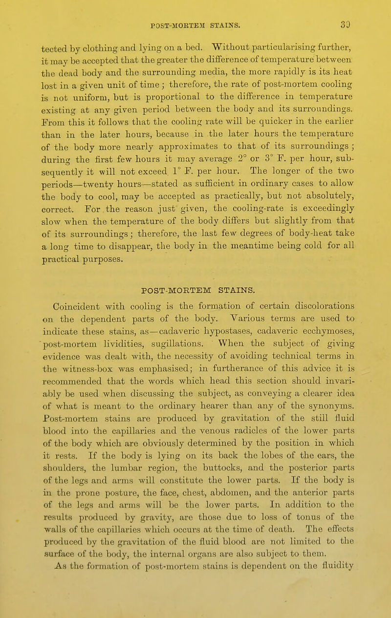 tected by clothing .and lying on a bed. Without particularising further, it may be accepted that the greater the difference of temperature between the dead body and the surrounding media, the more i-apidly is its heat lost in a given unit of time ; therefore, the rate of post-mortem cooling is not uniform, but is proportional to the difference in temperature existing at any given period between the body and its surroundings. From this it follows that the cooling rate will be quicker in the earlier than in the later hours, because in the later hours the temperature of the body more nearly approximates to that of its surroundings ; during the first few hours it may average 2° or 3° F. per hour, sub- sequently it will not exceed 1° F. per hour. The longer of the two periods—twenty hours—stated as suflScient in ordinary cases to allow the body to cool, may be accepted as practically, but not absolutely, correct. For the reason just given, the cooling-rate is exceedingly slow when the temperature of the body differs but slightly from that of its surroundings; therefore, the last few degrees of body-heat take a long time to disappear, the body in the meantime being cold for all practical purposes. POST-MORTEM STAINS. Coincident with cooling is the formation of cei-tain discolorations on the dependent parts of the body. Various terms are used to indicate these stains, as—cadaveric hypostases, cadaveric ecchymoses, ■post-mortem lividities, sugillations. When the subject of giving evidence was dealt with, the necessity of avoiding technical terms in the witness-box was emphasised; in furtherance of this advice it is recommended that the words which head this section should invari- ably be used when discussing the subject, as conveying a clearer idea of what is meant to the ordinary hearer than any of the synonyms. Post-mortem stains are produced by gravitation of the still fluid blood into the capillaries and the venous radicles of the lower parts of the body which are obviously determined by the position in which it rests. If the body is lying on its back the lobes of the ears, the shoulders, the lumbar region, the buttocks, and the posterior parts of the legs and arms will constitute the lower parts. If the body is in the prone posture, the face, chest, abdomen, and the anterior parts of the legs and arms will be the lower parts. In addition to the results produced by gravity, are those due to loss of tonus of the walls of the capillaries which occurs at the time of death. The effects produced by the gravitation of the fluid blood are not limited to the surface of the body, the internal organs are also subject to them. As the formation of post-mortem stains is dependent on the fluidity