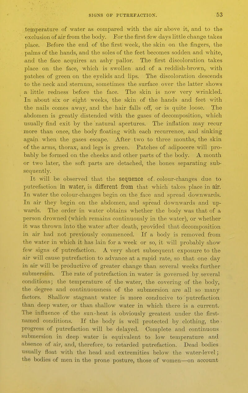 teijiperature of water as compared with the air above it, and to the exclusion of air from the body. For the first few days little change takes place. Before the end of the first week, the skin on the fingers, the palms of the hands, and the soles of the feet becomes sodden and white, and the face acquires an ashy pallor. The first discoloration takes place on the face, which is swollen and of a reddish-brown, with patches of green on the eyelids and lips. The discoloration descends to the neck and sternum, sometimes the surface over the latter shows a little redness before the face. The skin is now very wrinkled. In about six or eight weeks, the skin of the hands and feet with the nails comes away, and the hair falls off, or is quite loose. The abdomen is greatly distended with the gases of decomposition, which usually find exit by the natural apertures. The inflation may recur more than once, the body floating with each recurrence, and sinking again when the gases escape. After two to three months, the skin of the arms, thorax, and legs is green. Patches of adipocere will pro- bably be formed on the cheeks and other parts of the body. A month or two later, the soft parts are detached, the bones separating sub- sequently. It will be observed that the sequence of colour-changes due to putrefaction in water, is different from that Avhich takes place in air. In water the colour-changes begin on the face and spread doAvnwards. In air they begin on the abdomen, and spread downwards and up- wards. The order in water obtains whether the body was that of a person droAvned (which remains continuously in the water), or whether it was thrown into the water after death, provided that decomposition in air had not previously commenced. If a body is removed from the water in which it has lain for a week or so, it Avill probably show few signs of putrefaction. A very short subsequent exposure to the air will cause putrefaction to advance at a rapid rate, so that one day in air will be productive of greater change than several weeks further submersion. The rate of putrefaction in water is governed by several conditions; the temperature of the water, the covering of the body, the degree and continuousness of the submersion are all so many factors. Shallow stagnant water is more conducive to putrefiiction than deep Avater, or than shallow water in which there is a current. The influence of the sun-heat is obviously greatest under the first- named conditions. If the body is well protected by clothing, the • progress of putrefaction will be delayed. Complete and continuous submersion in deep water is equivalent to Ioav temperature and absence of air, and, therefore, to retarded putrefaction. Dead bodies usually float with the head and extremities below tlie water-level j the bodies of men in the prone posture, those of women—on account