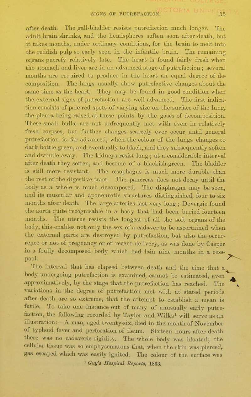 after death. The gall-bladder resists putrefaction much longer. The adult brain shrinks, and the hemLspheres soften soon after death, but it takes months, under ordinary conditions, for the brain to melt into the reddish pulp so early seen in the infantile brain. The remaining organs putrefy relatively late. The heart is found fairly fresh when the stomach and liver are in an advanced stage of putrefaction; several months are required to produce in the heart an equal degree of de- composition. The lungs usually show putrefactive changes about the same time as the heart. They may be found in good condition when the external signs of putrefaction are well advanced. The first indica- tion consists of pale red spots of varying size on the surface of the lung, the pleura being raised at these points by the gases of decomposition. These small buUse are not unfrequently met with even in relatively fresh ■ corpses, but further changes scarcely ever occur until general putrefaction is far advanced, when the colour of the lungs changes to dark bottle-green, and eventually to black, and they subsequently soften and dwindle away. The kidneys resist long ; at a considerable interval after death they soften, and become of a blackish-green. The bladder is still more resistant. The oesophagus is much more durable than the rest of the digestive tract. The pancreas does not decay until the body as a whole is much decomposed. The diaphragm may be seen, and its muscular and aponeurotic structures distinguished, four to six months after death. The large arteries last very long ; Devergie found the aorta quite recognisable in a body that had been buried fourteen months. The uterus resists the longest of all the soft organs of the body, this enables not only the sex of a cadaver to be ascertained when the external parts are destroyed by putrefaction, but also the occur- rence or not of pregnancy or of recent delivery, as was done by Casper in a foully decomposed body Avhich had lain nine months in a cess- pool, i^^ The interval that has elapsed between death and the time that a^ body undergoing putrefaction is examined, cannot be estimated, even - approximatively, by the stage that the putrefaction has reached. The , variations in the degree of putre&ction met with at stated periods after death are so extreme, that the attempt to establish a mean is futile. To take one instance out of many of unusually early putre- faction, the following recorded by Taylor and Wilks^ will serve as an illustration:—A man, aged twenty-six, died in the month of November of typhoid fever and perforation of ileum. Sixteen hours after death there was no cadaveric rigidity. The whole body was bloated.; the cellular tissue was so emphysematous that, when the skin was pierced,, gas escaped which was easily ignited. The colour of the surface was 1 Ouy'a Hospital Reports, 1863.