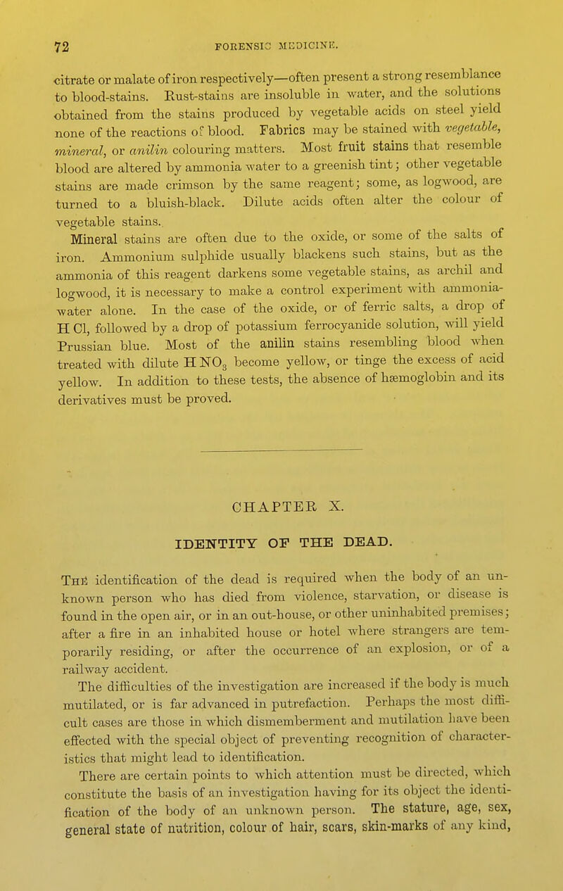 citrate or malate of iron respectively—often present a strong resemblance to blood-stains. Eust-stains are insoluble in water, and the solutions obtained from the stains produced by vegetable acids on steel yield none of the reactions o? blood. Fabrics may be stained with vegetable, mineral, or anilin colouring matters. Most fruit stains that resemble blood are altered by ammonia water to a greenish tint; other vegetable stains are made crimson by the same reagent; some, as logwood, are turned to a bluish-black. Dilute acids often alter the colour of vegetable stains. Mineral stains are often due to the oxide, or some of the salts of iron. Ammonium sulphide usually blackens such stains, but as the ammonia of this reagent darkens some vegetable stains, as archil and logwood, it is necessary to make a control experiment with ammonia- water alone. In the case of the oxide, or of ferric salts, a drop of H CI, followed by a drop of potassium ferrocyanide solution, will yield Prussian blue. Most of the anilin stains resembling blood when treated with dilute H NO3 become yellow, or tinge the excess of acid yellow. In addition to these tests, the absence of htemoglobin and its derivatives must be proved. CHAPTER X. IDENTITY or THE DEAD, ThU identification of the dead is required when the body of an un- known person who has died from violence, starvation, or disease is found in the open air, or in an out-house, or other uninhabited premises; after a fire in an inhabited house or hotel Avhere strangers are tem- porarily residing, or after the occurrence of an explosion, or of a railway accident. The difliculties of the investigation are increased if the body is much mutilated, or is far advanced in putrefaction. Perhaps the most diffi- cult cases are those in which dismemberment and mutilation have been effected with the special object of preventii:ig recognition of character- istics that might lead to identification. There are certain points to which attention must be directed, which constitute the basis of an investigation having for its object the identi- fication of the body of an unknown person. The stature, age, sex, general state of nutrition, colour of hair, scars, skin-marks of any kind,