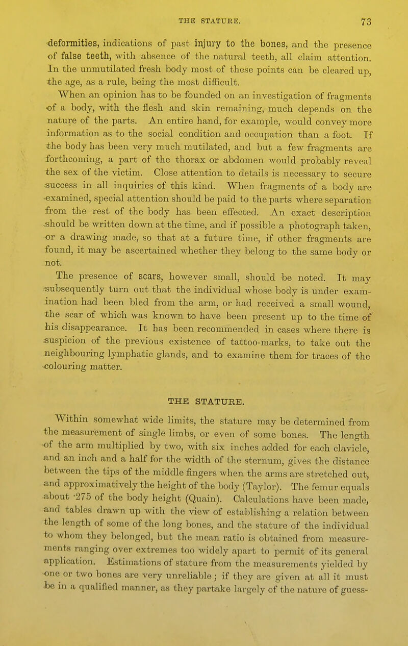 •deformities, indications of past injury to the bones, and the presence of false teeth, witla absence of the natural teeth, all claim attention. In the unmutilated fresh body most of these points can be cleared up, the age, as a rule, being the most difficult. When an opinion has to be founded on an investigation of fragments ■of a body, with the flesh and skin remaining, much depends on the nature of the parts. An entire hand, for example, would convey more information as to the social condition and occupation than a foot. If the body has been very much mutilated, and but a few fragments are forthcoming, a part of the thorax or abdomen would probably reveal the sex of the victim. Close attention to details is necessary to secure 53uccess in all inquiries of this kind. When fragments of a body are examined, special attention should be paid to the parts where separation from the rest of the body has been effected. An exact description .should be Avritten down at the time, and if possible a photograph taken, or a drawing made, so that at a future time, if other fragments are found, it may be ascertained whether they belong to the same body or not. The presence of scars, however small, should be noted. It may subsequently turn out that the individual whose body is under exam- ination had been bled from the arm, or had received a small wound, the scar of which was known to have been present up to the time of his disappearance. It has been recommended in cases where there is suspicion of the previous existence of tattoo-marks, to take out the neighbouring lymphatic glands, and to examine them for traces of the colouring matter. THE STATURE. Within somewhat wide limits, the stature may be determined from the measurement of single limbs, or even of some bones. The length -of the arm multiplied by two, with six inches added for each clavicle, and an inch and a half for the width of the sternum, gives the distance between the tips of the middle fingers when tlie arms are stretched out, and approximatively the height of the body (Taylor). The femur equals about -275 of the body height (Quain). Calculations have been made, and tables drawn up with the view of establishing a relation between the length of some of the long bones, and the stature of the individual to whom they belonged, but the mean ratio is obtained from measure- ments ranging over extremes too widely apart to permit of its general application. Estimations of stature from the measurements yielded by one or two bones are very unreliable; if they are given at all it must he in a qualified manner, as they partake largely of the nature of guess-