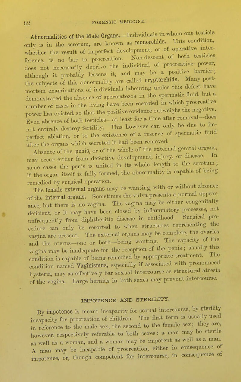 Abnormalities of the Male Organs—Individuals in^^hom one testicle only is in the scrotum, are known as monorchids. This condition, whether the result of imperfect development, or of operative inter- ference, is no bar to procreation. Non-descent.; of both testicles does not necessarily deprive the individual of procreative power, although it probably lessens it, and may be a positive barrier the subjects of this abnormality are called cryptorchidS._ Many post- mortem examinations of individuals labouring under this defect have demonstrated the absence of spermatozoa in the spermatic fluid, but a number of cases in the living have been recorded in which procreative power has existed, so that the positive evidence outweighs the negative. Even absence of both testicles-at least for a time after removal-does not entirely destroy fertility. This however can only be due to im- perfect ablation, or to the existence of a reserve of spermatic fluid after the organs which secreted it had been removed. Absence of the penis, or of the whole of the external genital organs, may occur either from defective development, injury, or disease. In some cases the penis is united in its whole length to the scrotum; if the organ itself is fully formed, the abnormality is capable of being remedied by surgical operation. The female external organs may be wanting, with or without absence of the internal organs. Sometimes the vulva presents a normal appear- ance, but there is no vagina. The vagina may be either congenitally deficient, or it may have been closed by inflammatory processes, not unfrequently from diphtheritic disease in childhood. Surgical pro- cedure can only be resorted to when structures representing the va-ina are present. The external organs may be complete, the ovaries and the uterus-one or both-being wanting. The capacity of the vagina may be inadequate for the reception of the penis ; usually this condition is capable of being remedied by appropriate treatment. Ihe condition named Vaginismus, especially if associated with pronounced hysteria, may as effectively bar sexual intercourse as structural atresia of the vagina. Large hernias in both sexes may prevent intercourse. IMPOTENCE AND STERILITY. By impotence is meant incapacity for sexual intercourse, by sterility incapacity for procreation of children. The first term is usually used in reference to the male sex, the second to the female sex; they are, however, respectively referable to both sexes : a man may be sterile as well as a woman, and a woman may be impotent as well as a man A man may be incapable of procreation, either in consequence of impotence, or, though competent for intercourse, in consequence of