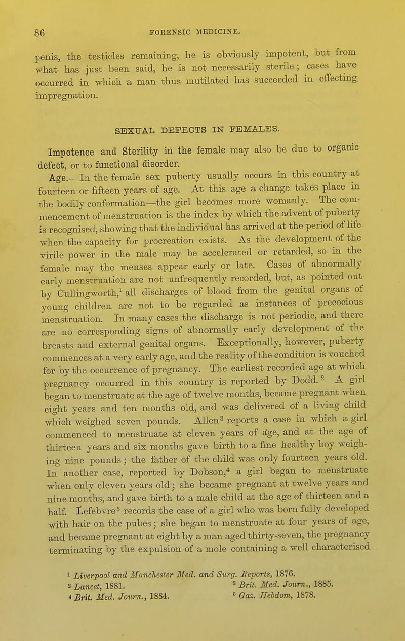 penis, the testicles remaining, he is obviously impotent, but from what has just been said, he is not necessarily sterile; cases have occurred in Avhich a man thus mutilated has succeeded in effecting, impregnation. SEXUAL DEFECTS IN FEMALES. Impotence and Sterility in the female may also be due to organic defect, or to functional disorder. Age.—In the female sex puberty usually occurs in this country at fourteen or fifteen years of age. At this age a change takes place in the bodily conformation—the girl becomes more womanly. The com- mencement of menstruation is the index by which the advent of puberty is recognised, showing that the individual has arrived at the period of life when the capacity for procreation exists. As the development of the virile power in the male may be accelerated or retarded, so in the female may the menses appear early or late. Cases of abnormally early menstruation are not unfrequently recorded, but, as pointed out by Cullingworth,^ all discharges of blood from the genital organs of young children are not to be regarded as instances of precocious menstruation. In many cases the discharge is not periodic, and there are no corresponding signs of abnormally early development of the breasts and external genital organs. Exceptionally, however, puberty commences at a very early age, and the reality of the condition is vouched for by the occurrence of pregnancy. The earliest recorded age at which pregnancy occurred in this country is reported by Dodd. ^ A girl began to menstruate at the age of twelve months, became pregnant when eight years and ten months old, and was delivered of a living child which weighed seven pounds. Allen ^ reports a case in which a girl commenced to menstruate at eleven years of fige, and at the age of thirteen years and six months gave birth to a fine healthy boy weigh- ing nine pounds; the father of the child was only fourteen years old. In another case, reported by Dobson,* a girl began to menstruate when only eleven years old; she became pregnant at twelve years and nine months, and gave birth to a male child at the age of thirteen and a half, iefebvre^ records the case of a girl who was born fully developed with hair on the pubes; she began to menstruate at four years of age, and became pregnant at eight by a man aged thirty-seven, the pregnancy terminating by the expulsion of a mole containing a well characterised 1 Liverpool and Manchester Med. and Surg. Beports, 1876. 2 Lancet, 1881. ^ Brit. Med. Journ., 1885. 4 Brit. Med. Journ., 1884. ^ Gaz. Hehdom, 1878.