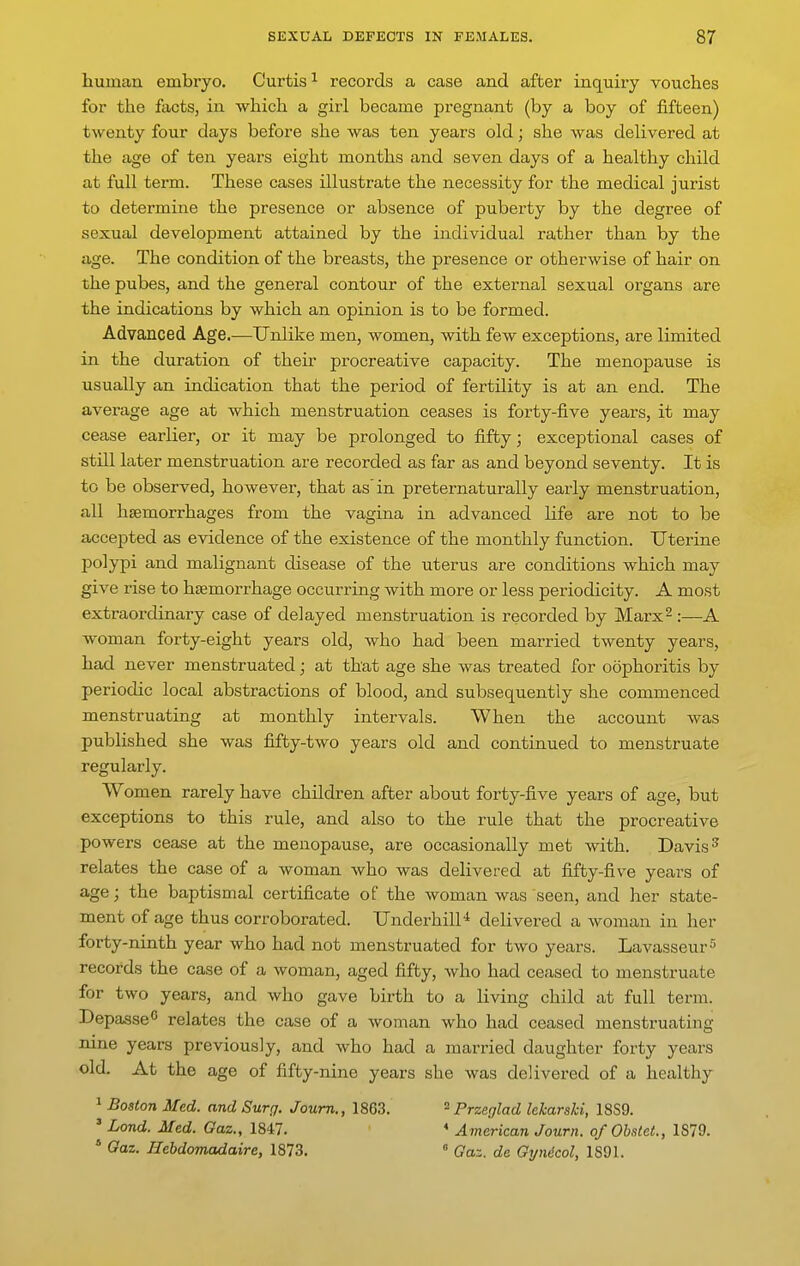 human embryo. Curtis ^ records a case and after inquiry vouches for the facts, in which a girl became pregnant (by a boy of fifteen) twenty four days before she was ten years old; she was delivered at the age of ten years eight months and seven days of a healthy child at full teim. These cases illustrate the necessity for the medical jurist to determine the presence or absence of puberty by the degree of sexual development attained by the individual rather than by the age. The condition of the breasts, the presence or otherwise of hair on the pubes, and the general contour of the external sexual organs are the indications by which an opinion is to be formed. Advanced Age.—Unlike men, women, with few exceptions, are limited in the duration of their procreative capacity. The menopause is usually an indication that the period of fertility is at an end. The average age at which menstruation ceases is forty-five years, it may cease earlier, or it may be prolonged to fifty; exceptional cases of still later menstruation are recorded as far as and beyond seventy. It is to be observed, however, that as in preternaturally early menstruation, all hsemorrhages from the vagina in advanced life are not to be accepted as evidence of the existence of the monthly function. Uterine polypi and malignant disease of the uterus are conditions which may give rise to hemorrhage occurring with more or less periodicity. A most extraordinary case of delayed menstruation is recorded by Marx^ :—A woman forty-eight years old, who had been married twenty years, had never menstruated; at that age she was treated for oophoritis by periodic local abstractions of blood, and subsequently she commenced menstruating at monthly intervals. When the account was published she was fifty-two years old and continued to menstruate regularly. Women rarely have children after about forty-five years of age, but exceptions to this rule, and also to the rule that the procreative powers cease at the menopause, are occasionally met with. Davis ^ relates the case of a woman who was delivered at fifty-five years of age; the baptismal certificate of the woman was seen, and her state- ment of age thus corroborated. Underbill* delivered a Avoman in her forty-ninth year who had not menstruated for two years. Lavasseur^ records the case of a woman, aged fifty, Avho had ceased to menstruate for two years, and who gave birth to a living child at full term. Depasse^ relates the case of a woman who had ceased menstruating nine years previously, and who had a married daughter forty years old. At the age of fifty-nine years she was delivered of a healthy 1 Boston Med. and Surg. Joum., 1863. - Przeglad lekarski, 18S9. ' Lond. Med. Gaz., 1847. * American Joum. of ObalcL, 1879. * Gaz. Jlebdomadaire, 1873. ° Gaz. de Gynicol, 1891.